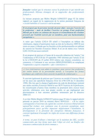 française voulant que la structure exerce la profession et qui interdit aux
professionnels libéraux étrangers de se rapprocher des professionnels
français ».

La mesure proposée par Maître Brigitte LONGUET (page 92 du même
rapport) au regard de la suppression de la notion purement française de
« société habilitée à l’exercice » est la suivante :

Il est proposé que la personne morale ait pour objet : non pas l’exercice de
la profession – mais de faciliter l’exercice en groupe d’une profession
libérale par la mise en commun des moyens et éventuellement des résultats
procurés par l’activité exercée par ses membres, pour une harmonisation
européenne ».

A noter que l’article L242-4 CR relatif à l’inscription au tableau des
vétérinaires, régime d’autorisation traité au titre de la directive 2005/36 non
remis en cause, n’aborde que les Sociétés civiles professionnelles en oubliant
de surcroit les Sociétés d’exercice libéral. Il en est de même avec l’article
L241-14 CR tout aussi restrictif.

Il est proposé de préciser à l’instar de la nouvelle rédaction de l’article 7 de
l’ordonnance n°45-2138 du 19 septembre 1945 réformée par l’article 22 de
la loi n°2010-853 du 23 juillet 2010 relative aux réseaux consulaires, au
commerce, à l’artisanat et aux services (MNE(2010)55005) en remplaçant
l’expression « experts comptable » par « vétérinaires » :

« I.-Les (vétérinaires) sont admis à constituer, pour exercer leur profession,
des entités dotées de la personnalité morale, à l’exception des formes
juridiques qui confèrent à leurs associés la qualité de commerçant ».

Il convient également de préciser que l’exercice en société d’exercice libéral
est lui aussi une spécificité française (Voir loi n°90-1258 du 31 décembre
1990). Dès lors que le champ d’application du code de déontologie restreint
aux seules sociétés d’exercice libéral et aux SCP l’exercice de la profession,
les ressortissants d’autres Etats membres ne pourraient alors exercer leurs
activités vétérinaires avec leur propre société, ce qui impliquerait une
discrimination à leur encontre prohibée notamment par la directive
2006/123.

A ce titre Maître Brigitte LONGUET précise page 83 dans le rapport précité
présenté en janvier 2010 au ministre Hervé NOVELLI : « Si les règles
contraignantes d’ouverture du capital des sociétés d’exercice libéral doivent
aujourd’hui évoluer, non seulement sous la pression européenne, mais
principalement parce qu’elles impactent négativement l’installation, le
développement et la pérennité des entreprises libérales françaises, il
convient également d’assouplir les règles de recours aux différentes formes
sociales.

A terme, on peut d’ailleurs s’interroger sur le maintien des SEL, sociétés
commerciales par leur forme mais dont l’objet est civil, au bénéfice des
structures commerciales de droit commun ».

                                    3
 
