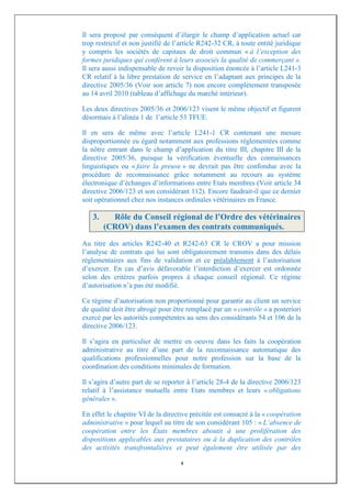 Il sera proposé par conséquent d’élargir le champ d’application actuel car
trop restrictif et non justifié de l’article R242-32 CR, à toute entité juridique
y compris les sociétés de capitaux de droit commun « à l’exception des
formes juridiques qui confèrent à leurs associés la qualité de commerçant ».
Il sera aussi indispensable de revoir la disposition énoncée à l’article L241-3
CR relatif à la libre prestation de service en l’adaptant aux principes de la
directive 2005/36 (Voir son article 7) non encore complètement transposée
au 14 avril 2010 (tableau d’affichage du marché intérieur).

Les deux directives 2005/36 et 2006/123 visent le même objectif et figurent
désormais à l’alinéa 1 de l’article 53 TFUE.

Il en sera de même avec l’article L241-1 CR contenant une mesure
disproportionnée eu égard notamment aux professions réglementées comme
la nôtre entrant dans le champ d’application du titre III, chapitre III de la
directive 2005/36, puisque la vérification éventuelle des connaissances
linguistiques ou « faire la preuve » ne devrait pas être confondue avec la
procédure de reconnaissance grâce notamment au recours au système
électronique d’échanges d’informations entre Etats membres (Voir article 34
directive 2006/123 et son considérant 112). Encore faudrait-il que ce dernier
soit opérationnel chez nos instances ordinales vétérinaires en France.

   3.     Rôle du Conseil régional de l’Ordre des vétérinaires
        (CROV) dans l’examen des contrats communiqués.
Au titre des articles R242-40 et R242-63 CR le CROV a pour mission
l’analyse de contrats qui lui sont obligatoirement transmis dans des délais
réglementaires aux fins de validation et ce préalablement à l’autorisation
d’exercer. En cas d’avis défavorable l’interdiction d’exercer est ordonnée
selon des critères parfois propres à chaque conseil régional. Ce régime
d’autorisation n’a pas été modifié.

Ce régime d’autorisation non proportionné pour garantir au client un service
de qualité doit être abrogé pour être remplacé par un « contrôle » a posteriori
exercé par les autorités compétentes au sens des considérants 54 et 106 de la
directive 2006/123.

Il s’agira en particulier de mettre en oeuvre dans les faits la coopération
administrative au titre d’une part de la reconnaissance automatique des
qualifications professionnelles pour notre profession sur la base de la
coordination des conditions minimales de formation.

Il s’agira d’autre part de se reporter à l’article 28-4 de la directive 2006/123
relatif à l’assistance mutuelle entre Etats membres et leurs « obligations
générales ».

En effet le chapitre VI de la directive précitée est consacré à la « coopération
administrative » pour lequel au titre de son considérant 105 : « L’absence de
coopération entre les États membres aboutit à une prolifération des
dispositions applicables aux prestataires ou à la duplication des contrôles
des activités transfrontalières et peut également être utilisée par des

                                    4
 
