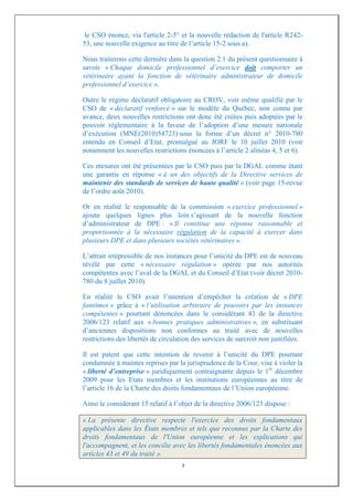 le CSO énonce, via l'article 2-5° et la nouvelle rédaction de l'article R242-
53, une nouvelle exigence au titre de l’article 15-2 sous a).

Nous traiterons cette dernière dans la question 2.1 du présent questionnaire à
savoir « Chaque domicile professionnel d’exercice doit comporter un
vétérinaire ayant la fonction de vétérinaire administrateur de domicile
professionnel d’exercice ».

Outre le régime déclaratif obligatoire au CROV, voir même qualifié par le
CSO de « déclaratif renforcé » sur le modèle du Québec, non connu par
avance, deux nouvelles restrictions ont donc été créées puis adoptées par le
pouvoir réglementaire à la faveur de l’adoption d’une mesure nationale
d’exécution (MNE(2010)54723) sous la forme d’un décret n° 2010-780
entendu en Conseil d’Etat, promulgué au JORF le 10 juillet 2010 (voir
notamment les nouvelles restrictions énoncées à l’article 2 alinéas 4, 5 et 6).

Ces mesures ont été présentées par le CSO puis par la DGAL comme étant
une garantie en réponse « à un des objectifs de la Directive services de
maintenir des standards de services de haute qualité » (voir page 15-revue
de l’ordre août 2010).

Or en réalité le responsable de la commission « exercice professionnel »
ajoute quelques lignes plus loin s’agissant de la nouvelle fonction
d’administrateur de DPE : « Il constitue une réponse raisonnable et
proportionnée à la nécessaire régulation de la capacité à exercer dans
plusieurs DPE et dans plusieurs sociétés vétérinaires ».

L’attrait irrépressible de nos instances pour l’unicité du DPE est de nouveau
révélé par cette « nécessaire régulation » opérée par nos autorités
compétentes avec l’aval de la DGAL et du Conseil d’Etat (voir décret 2010-
780 du 8 juillet 2010).

En réalité le CSO avait l’intention d’empêcher la création de « DPE
fantômes » grâce à « l’utilisation arbitraire de pouvoirs par les instances
compétentes » pourtant dénoncées dans le considérant 43 de la directive
2006/123 relatif aux « bonnes pratiques administratives », en substituant
d’anciennes dispositions non conformes au traité avec de nouvelles
restrictions des libertés de circulation des services de surcroit non justifiées.

Il est patent que cette intention de revenir à l’unicité du DPE pourtant
condamnée à maintes reprises par la jurisprudence de la Cour, vise à violer la
« liberté d’entreprise » juridiquement contraignante depuis le 1er décembre
2009 pour les Etats membres et les institutions européennes au titre de
l’article 16 de la Charte des droits fondamentaux de l’Union européenne.

Ainsi le considérant 15 relatif à l’objet de la directive 2006/123 dispose :

« La présente directive respecte l'exercice des droits fondamentaux
applicables dans les États membres et tels que reconnus par la Charte des
droits fondamentaux de l'Union européenne et les explications qui
l'accompagnent, et les concilie avec les libertés fondamentales énoncées aux
articles 43 et 49 du traité ».
                                    7
 