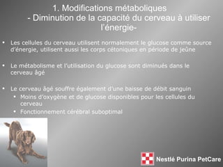 1. Modifications métaboliques - Diminution de la capacité du cerveau à utiliser l’énergie- Les cellules du cerveau utilisent normalement le glucose comme source d’énergie, utilisent aussi les corps cétoniques en période de je û ne Le métabolisme et l’utilisation du glucose sont diminués dans le cerveau  âgé Le cerveau  âgé souffre également d’une baisse de débit sanguin Moins d’oxygène et de glucose disponibles pour les cellules du cerveau  Fonctionnement cérébral suboptimal 