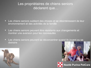 Les propriétaires de chiens seniors  déclarent que… Les chiens seniors oublient des choses et se désintéressent de leur environnement et des activités de la famille Les chiens seniors peuvent  être résistants aux changements et montrer une aversion pour les nouveautés Les chiens seniors peuvent se déconcentrer quand ils jouent ou se distraire 