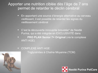 Apporter une nutrition ciblée dès l’ âge de  7 ans  permet de retarder le déclin cérébral En apportant une source d’énergie alternative au cerveau vieillissant, il est possible de retarder les signes du vieillissement cérébral C’est la découverte innovante brevetée* de Nestlé Purina, qui a été intégrée en EXCLUSIVITÉ dans PRO PLAN Senior 7+ Original  (via le complexe ANTI AGE) COMPLEXE ANTI AGE :  Triglycérides à Cha îne Moyenne  (TCM) 