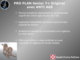 Permet d’améliorer efficacement le comportement cognitif des chiens  âgés  de plus de 7 ans Augmente l’adaptabilité des chiens seniors et leur capacité de réaction Améliore la capacité de concentration et la vigilance du chien senior Offre une nutrition à visée cérébrale qui peut augmenter la vigilance et l’acuité mentale PRO PLAN Senior 7+ Original  avec ANTI AGE 