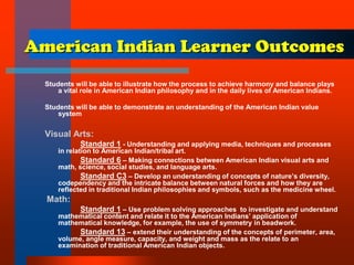 American Indian Learner Outcomes
Students will be able to illustrate how the process to achieve harmony and balance plays
a vital role in American Indian philosophy and in the daily lives of American Indians.
Students will be able to demonstrate an understanding of the American Indian value
system
Visual Arts:
Standard 1 - Understanding and applying media, techniques and processes
in relation to American Indian/tribal art.
Standard 6 – Making connections between American Indian visual arts and
math, science, social studies, and language arts.
Standard C3 – Develop an understanding of concepts of nature’s diversity,
codependency and the intricate balance between natural forces and how they are
reflected in traditional Indian philosophies and symbols, such as the medicine wheel.
Math:
Standard 1 – Use problem solving approaches to investigate and understand
mathematical content and relate it to the American Indians’ application of
mathematical knowledge, for example, the use of symmetry in beadwork.
Standard 13 – extend their understanding of the concepts of perimeter, area,
volume, angle measure, capacity, and weight and mass as the relate to an
examination of traditional American Indian objects.
 