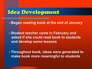 Idea Development
- Began reading book at the end of January
- Student teacher came in February and
asked if she could read book to students
and develop some lessons
- Throughout book, ideas were generated to
make book more meaningful to students
 