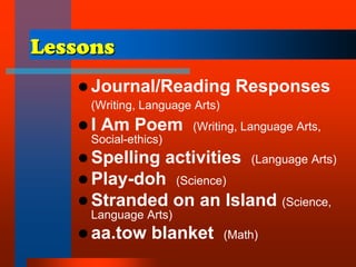 Lessons
 Journal/Reading Responses
(Writing, Language Arts)
 I Am Poem (Writing, Language Arts,
Social-ethics)
 Spelling activities (Language Arts)
 Play-doh (Science)
 Stranded on an Island (Science,
Language Arts)
 aa.tow blanket (Math)
 