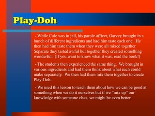 Play-Doh
- While Cole was in jail, his parole officer, Garvey brought in a
bunch of different ingredients and had him taste each one. He
then had him taste them when they were all mixed together.
Separate they tasted awful but together they created something
wonderful. (If you want to know what it was, read the book!)
- The students then experienced the same thing. We brought in
various ingredients and had them think about what each could
make separately. We then had them mix them together to create
Play-Doh.
- We used this lesson to teach them about how we can be good at
something when we do it ourselves but if we “mix up” our
knowledge with someone elses, we might be even better.
 