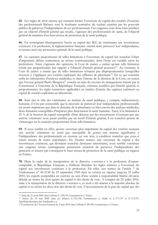 65. Les règles de droit interne qui viennent limiter l’ouverture du capital des sociétés d’exercice
des professionnels libéraux sont la résultante normative du souhait exprimé par les pouvoirs
publics de préserver l’indépendance de ces professionnels. Ces exigences sont donc bien justifiées
par un objectif d’intérêt général qui résulte, s’agissant des professionnels de santé, de l’objectif
général de maintien d’un haut niveau de protection de la santé publique.

66. En restreignant drastiquement l’accès au capital des SEL de vétérinaires aux investisseurs
extérieurs à la profession, la réglementation française entend donc préserver leur indépendance,
et assurer ainsi une protection optimale de la santé publique.

67. Le caractère proportionné de telles limitations à l’ouverture du capital fait toutefois l’objet
d’importants débats contentieux au niveau communautaire, dont l’issue est variable selon les
professions. Ainsi, s’agissant des opticiens, la Cour de justice a estimé qu’une telle limitation
n’était pas proportionnée par rapport à l’objectif d’intérêt général poursuivi13. Au contraire, la
Cour de justice a estimé que de telles limitations n’étaient pas disproportionnées lorsqu’elles
trouvent à s’appliquer aux sociétés exploitant des officines de pharmacie14. En ce qui concerne
enfin les laboratoires d’analyses médicales, et dans l’attente de la décision de la Cour, on notera
que l’avocat général Paolo Mengozzi15 conclut au rejet du recours en manquement intenté par la
Commission à l’encontre de la République Française, estimant justifiées par l’intérêt général, et
proportionnées, les règles restrictives applicables en matière d’entrée des capitaux extérieurs au
capital de sociétés exploitant un laboratoire.

68. Sans nier le rôle des vétérinaires en matière de santé publique, y compris, indirectement,
humaine, il n’est pas contestable que la nécessité de préserver leur indépendance professionnelle
est moins impérieuse que dans le domaine de la pharmacie ou bien encore des analyses médicales,
deux domaines susceptibles d’impacter plus directement la santé humaine. Aussi, si la limitation à
25 % de la fraction du capital susceptible d’être détenue par des investisseurs n’exerçant pas une
activité vétérinaire nous parait justifiée par un motif d’intérêt général, il est toutefois permis de
s’interroger sur le caractère proportionné d’une telle limitation.

69. Il nous semble en effet, qu’une ouverture plus importante du capital des sociétés exerçant
une activité vétérinaire ne serait pas susceptible de porter une atteinte significative à
l’indépendance des professionnels en exercice en son sein, à condition toutefois que ceux-ci
soient assurés de rester majoritaires. En d’autres termes, une ouverture du capital à des
investisseurs extérieurs, qui devraient toutefois demeurer minoritaires, nous semble constituer
une exigence moins contraignante permettant toutefois de préserver l’indépendance des
praticiens et assurer par conséquent le haut niveau de protection de la santé publique en vigueur
en France.

70. Dans le cadre de la transposition de la directive « services » à la profession d’expert-
comptable, la République Française a d’ailleurs libéralisé les règles relatives à l’ouverture du
capital aux investisseurs extérieurs à la profession. En effet, aux termes de l’article 7 de
l’ordonnance n° 45-2138 du 19 septembre 1945 dans sa version en vigueur jusqu’au 25 juillet
2010, les experts-comptables en exercice au sein d’une société à responsabilité limitée devaient
détenir au moins les trois quarts du capital et des droits de vote. A compter du 25 juillet 2010,
suite à la transposition de la directive « services », ce seuil a été abaissé à la majorité absolue du
capital et au moins les deux tiers des droits de vote. L’accroissement de la part du capital que des

13 Arrêt du 21 avril 2005 dans l’affaire C-140/03, Commission c/ Grèce
14  Arrêts du 19 mai 2009 dans les affaires C-531/06, Commission c/ Italie et C-171/07 et C-172/07,
Apothekerkammer des Saarlandes e.a
15 Conclusions de l’Avocat Général du 2 juin 2010 dans l’affaire C-89/09, Commission c/ France


                                                                                                   12
 