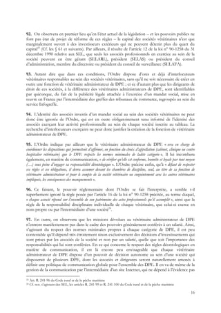 92. On observera en premier lieu qu’en l’état actuel de la législation – et les pouvoirs publics ne
font pas état de projet de réforme de ces règles – le capital des sociétés vétérinaires n’est que
marginalement ouvert à des investisseurs extérieurs qui ne peuvent détenir plus du quart du
capital23 (Cf. les § 61 et suivants). Par ailleurs, il résulte de l’article 12 de la loi n° 90-1258 du 31
décembre 1990 relative aux SEL, que seuls les associés professionnels en exercice au sein de la
société peuvent en être gérant (SELARL), président (SELAS) ou président du conseil
d’administration, membre du directoire ou président du conseil de surveillance (SELAFA).

93. Autant dire que dans ces conditions, l’Ordre dispose d’ores et déjà d’interlocuteurs
vétérinaires responsables au sein des sociétés vétérinaires, sans qu’il ne soit nécessaire de créer en
outre une fonction de vétérinaire administrateur de DPE ; et ce d’autant plus que les dirigeants de
droit de ces sociétés, à la différence des vétérinaires administrateurs de DPE, sont identifiables
par quiconque, du fait de la publicité légale attachée à l’exercice d’un mandat social, mise en
œuvre en France par l’intermédiaire des greffes des tribunaux de commerce, regroupés au sein du
service Infogreffe.

94. L’identité des associés investis d’un mandat social au sein des sociétés vétérinaires ne peut
donc être ignorée de l’Ordre, qui est en outre obligatoirement tenu informé de l’identité des
associés exerçant leur activité professionnelle au sein de chaque société inscrite au tableau. La
recherche d’interlocuteurs exerçants ne peut donc justifier la création de la fonction de vétérinaire
administrateur de DPE.

95. L’Ordre indique par ailleurs que le vétérinaire administrateur de DPE « sera en charge de
coordonner les dispositions qui permettent d’affirmer, en fonction du choix d’appellation (cabinet, clinique ou centre
hospitalier vétérinaire) que le DPE respecte les normes minimales de ladite catégorie ». Il lui incombera
également, en matière de communication, « de vérifier qu’elle est conforme, honnête et loyale par tout moyen
(…) sous peine d’engager sa responsabilité déontologique ». L’Ordre précise enfin, qu’à « défaut de respecter
ces règles et ces obligations, il devra assumer devant les chambres de discipline, seul, au titre de sa fonction de
vétérinaire administrateur et pour le compte de la société vétérinaire ou conjointement avec les autres vétérinaires
impliqués, les conséquences des manquements ».

96. Ce faisant, le pouvoir réglementaire dont l’Ordre se fait l’interprète, a semble t-il
superbement ignoré la règle posée par l’article 16 de la loi n° 90-1258 précitée, au terme duquel,
« chaque associé répond sur l’ensemble de son patrimoine des actes professionnels qu’il accomplit », ainsi que la
règle de la responsabilité disciplinaire individuelle de chaque vétérinaire, que celui-ci exerce en
nom propre ou par l’intermédiaire d’une société24.

97. En outre, on observera que les missions dévolues au vétérinaire administrateur de DPE
n’entrent manifestement pas dans le cadre des pouvoirs généralement conférés à un salarié. Ainsi,
s’agissant du respect des normes minimales propres à chaque catégorie de DPE, il est peu
contestable qu’il dépend très étroitement sinon exclusivement des décisions d’investissements qui
sont prises par les associés de la société et non par un salarié, quelle que soit l’importance des
responsabilités qui lui sont conférées. En ce qui concerne le respect des règles déontologiques en
matière de communication, il est là encore peu envisageable que chaque vétérinaire
administrateur de DPE dispose d’un pouvoir de décision autonome au sein d’une société qui
disposerait de plusieurs DPE, dont les associés et dirigeants seront naturellement amenés à
définir une politique de communication globale pour l’ensemble des DPE. Il en va de même de la
gestion de la communication par l’intermédiaire d’un site Internet, qui ne dépend à l’évidence pas

23   Art. R. 241-96 du Code rural et de la pêche maritime
24   Cf. not. s’agissant des SEL, les articles R. 241-99 et R. 241-100 du Code rural et de la pêche maritime

                                                                                                                   16
 