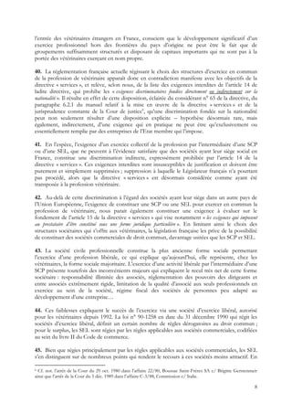 l’entrée des vétérinaires étrangers en France, conscient que le développement significatif d’un
exercice professionnel hors des frontières du pays d’origine ne peut être le fait que de
groupements suffisamment structurés et disposant de capitaux importants qui ne sont pas à la
portée des vétérinaires exerçant en nom propre.

40. La réglementation française actuelle régissant le choix des structures d’exercice en commun
de la profession de vétérinaire apparaît donc en contradiction manifeste avec les objectifs de la
directive « services », et relève, selon nous, de la liste des exigences interdites de l’article 14 de
ladite directive, qui prohibe les « exigences discriminatoires fondées directement ou indirectement sur la
nationalité ». Il résulte en effet de cette disposition, éclairée du considérant n° 65 de la directive, du
paragraphe 6.2.1 du manuel relatif à la mise en œuvre de la directive « services » et de la
jurisprudence constante de la Cour de justice6, qu’une discrimination fondée sur la nationalité
peut non seulement résulter d’une disposition explicite – hypothèse désormais rare, mais
également, indirectement, d’une exigence qui en pratique ne peut être qu’exclusivement ou
essentiellement remplie par des entreprises de l’Etat membre qui l’impose.

41. En l’espèce, l’exigence d’un exercice collectif de la profession par l’intermédiaire d’une SCP
ou d’une SEL, que ne peuvent à l’évidence satisfaire que des sociétés ayant leur siège social en
France, constitue une discrimination indirecte, expressément prohibée par l’article 14 de la
directive « services ». Ces exigences interdites sont insusceptibles de justification et doivent être
purement et simplement supprimées ; suppression à laquelle le Législateur français n’a pourtant
pas procédé, alors que la directive « services » est désormais considérée comme ayant été
transposée à la profession vétérinaire.

42. Au-delà de cette discrimination à l’égard des sociétés ayant leur siège dans un autre pays de
l’Union Européenne, l’exigence de constituer une SCP ou une SEL pour exercer en commun la
profession de vétérinaire, nous parait également constituer une exigence à évaluer sur le
fondement de l’article 15 de la directive « services » qui vise notamment « les exigences qui imposent
au prestataire d’être constitué sous une forme juridique particulière ». En limitant ainsi le choix des
structures sociétaires qui s’offre aux vétérinaires, la législation française les prive de la possibilité
de constituer des sociétés commerciales de droit commun, davantage usitées que les SCP et SEL.

43. La société civile professionnelle constitue la plus ancienne forme sociale permettant
l’exercice d’une profession libérale, ce qui explique qu’aujourd’hui, elle représente, chez les
vétérinaires, la forme sociale majoritaire. L’exercice d’une activité libérale par l’intermédiaire d’une
SCP présente toutefois des inconvénients majeurs qui expliquent le recul très net de cette forme
sociétaire : responsabilité illimitée des associés, réglementation des pouvoirs des dirigeants et
entre associés extrêmement rigide, limitation de la qualité d’associé aux seuls professionnels en
exercice au sein de la société, régime fiscal des sociétés de personnes peu adapté au
développement d’une entreprise…

44. Ces faiblesses expliquent le succès de l’exercice via une société d’exercice libéral, autorisé
pour les vétérinaires depuis 1992. La loi n° 90-1258 en date du 31 décembre 1990 qui régit les
sociétés d’exercice libéral, définit un certain nombre de règles dérogatoires au droit commun ;
pour le surplus, les SEL sont régies par les règles applicables aux sociétés commerciales, codifiées
au sein du livre II du Code de commerce.

45. Bien que régies principalement par les règles applicables aux sociétés commerciales, les SEL
s’en distinguent sur de nombreux points qui rendent le recours à ces sociétés moins attractif. En

6 Cf. not. l’arrêt de la Cour du 29 oct. 1980 dans l’affaire 22/80, Boussac Saint-Frères SA c/ Brigitte Gerstenmeir
ainsi que l’arrêt de la Cour du 5 déc. 1989 dans l’affaire C-3/88, Commission c/ Italie.

                                                                                                                 8
 