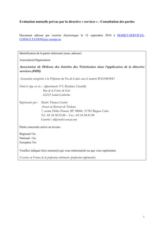 Evaluation mutuelle prévue par la directive « services » - Consultation des parties



Document adressé par courrier électronique le 12 septembre 2010 à MARKT-SERVICES-
CONSULTATION@ec.europa.eu



Identification de la partie intéressée (nom, adresse)

Association/Organisation

Association de Défense des Intérêts des Vétérinaires dans l’application de la directive
services (DDS)

Association enregistrée à la Préfecture du Pas-de-Calais sous le numéro W621003443

Dont le siège est sis : Appartement 115, Résidence Chantilly
                        Rue de la Croix de Grès
                        62223 Sainte-Catherine

Représentée par : Maître Thomas Crochet
                  Avocat au Barreau de Toulouse
                  7, avenue Didier Daurat, BP 30044, 31702 Blagnac Cedex
                  Tel : 05.34.50.92.88 – Fax : 05.34.50.91.90
                  Courriel : tc@crochet-avocat.com

Partie concernée active au niveau :

Régional Oui
National Oui
Européen Oui

Veuillez indiquer le(s) secteur(s) qui vous intéresse(nt) ou que vous représentez

Exercice en France de la profession vétérinaire (profession réglementée)




                                                                                      1
 