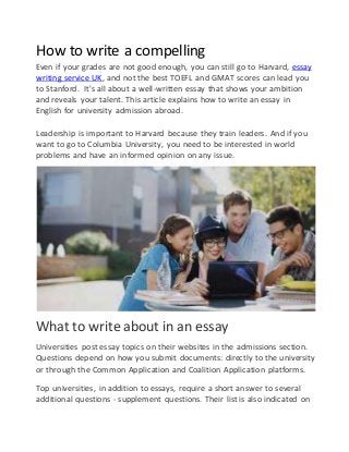 How to write a compelling
Even if your grades are not good enough, you can still go to Harvard, essay
writing service UK, and not the best TOEFL and GMAT scores can lead you
to Stanford. It's all about a well-written essay that shows your ambition
and reveals your talent. This article explains how to write an essay in
English for university admission abroad.
Leadership is important to Harvard because they train leaders. And if you
want to go to Columbia University, you need to be interested in world
problems and have an informed opinion on any issue.
What to write about in an essay
Universities post essay topics on their websites in the admissions section.
Questions depend on how you submit documents: directly to the university
or through the Common Application and Coalition Application platforms.
Top universities, in addition to essays, require a short answer to several
additional questions - supplement questions. Their list is also indicated on
 