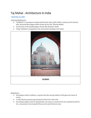 Taj Mahal - Architecture In India
- November 12, 2020
Historical Background :
• Taj Mahal is a mausoleum complex built by Shah Jahan (1632-1643) in memory of his favorite
wife, Arjumand Banu Begum better known by her title ''Mumtaz Mahal''.
• Construction of the building began shortly after Mumtaz's death.
• Today Taj Mahal is recognized as the most perfect building in the world.
Taj Mahal
Background :
• According to Islamic traditions, a woman that dies during children's birth gains the status of
martyr.
• In 1631 Mumtaz passed away during the birth of her 14th child.
• According to legend, with her dying breath, she secures a promise from her husband to built for
her, a mausoleum more beautiful than any the world had ever seen.
 