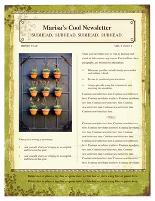 Marisa’s Cool Newsletter 
SUBHEAD. SUBHEAD. SUBHEAD. SUBHEAD. 
MONTH YEAR VOL. # ISSUE # 
When you're writing a newsletter: 
• Ask yourself what you’re trying to accomplish 
and focus on that goal. 
• Ask yourself what you’re trying to accomplish 
and focus on that goal. 
Make your newsletter easy to read by keeping each 
chunk of information easy to scan. Use headlines, short 
paragraphs, and bullet points throughout. 
• Whenever possible, include timely news so that 
each edition is fresh. 
• Be sure to proofread your newsletter. 
• Always provide a way for recipients to stop 
receiving the newsletter. 
Continue newsletter text here. Continue newsletter text 
here. Continue newsletter text here. Continue newsletter 
text here. Continue newsletter text here. Continue 
newsletter text here. Continue newsletter text here. 
Continue newsletter text here. 
Continue newsletter text here. Continue newsletter text 
here. Continue newsletter text here. Continue newsletter 
text here. Continue newsletter text here. Continue 
newsletter text here. Continue newsletter text here. 
Continue newsletter text here. Continue newsletter text 
here. Continue newsletter text here. Continue newsletter 
text here. Continue newsletter text here. Continue 
newsletter text here. Continue newsletter text here. 
Continue newsletter text here. Continue newsletter text 
here. Continue newsletter text here. Continue newsletter 
text here. Continue newsletter text here. Continue 
Delete box or place a tag line or quote here. Delete box or place a tag line or quote here. 
Delete box or place a tag line or quote here. Delete box or place a tag line or quote here. 
 