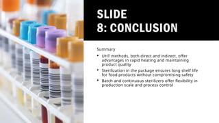 SLIDE
8: CONCLUSION
Summary
 UHT methods, both direct and indirect, offer
advantages in rapid heating and maintaining
product quality
 Sterilization in the package ensures long shelf life
for food products without compromising safety
 Batch and continuous sterilizers offer flexibility in
production scale and process control
 