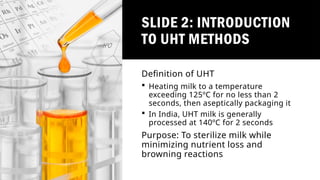 SLIDE 2: INTRODUCTION
TO UHT METHODS
Definition of UHT
 Heating milk to a temperature
exceeding 125ºC for no less than 2
seconds, then aseptically packaging it
 In India, UHT milk is generally
processed at 140ºC for 2 seconds
Purpose: To sterilize milk while
minimizing nutrient loss and
browning reactions
 