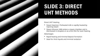 SLIDE 3: DIRECT
UHT METHODS
Direct UHT Heating
 Steam Injection: Preheated milk is rapidly heated by
injecting steam
 Steam Infusion: Milk enters a steam chamber and is
distributed in droplets or as a thin film for even heating
Advantages
 Rapid heating and minimal deposit formation
 Ideal for thick liquids and minimal oxidation
 