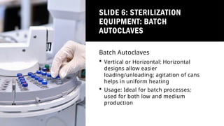 SLIDE 6: STERILIZATION
EQUIPMENT: BATCH
AUTOCLAVES
Batch Autoclaves
 Vertical or Horizontal: Horizontal
designs allow easier
loading/unloading; agitation of cans
helps in uniform heating
 Usage: Ideal for batch processes;
used for both low and medium
production
 