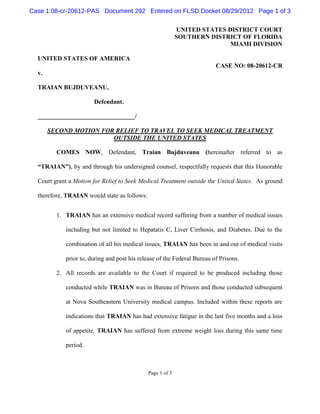 Case 1:08-cr-20612-PAS Document 292 Entered on FLSD Docket 08/29/2012 Page 1 of 3

                                                            UNITED STATES DISTRICT COURT
                                                            SOUTHERN DISTRICT OF FLORIDA
                                                                           MIAMI DIVISION

  UNITED STATES OF AMERICA
                                                                         CASE NO: 08-20612-CR
  v.

  TRAIAN BUJDUVEANU,

                       Defendant.

  _______________________________/

       SECOND MOTION FOR RELIEF TO TRAVEL TO SEEK MEDICAL TREATMENT
                        OUTSIDE THE UNITED STATES

         COMES NOW, Defendant, Traian Bujduveanu (hereinafter referred to as

  “TRAIAN”), by and through his undersigned counsel, respectfully requests that this Honorable

  Court grant a Motion for Relief to Seek Medical Treatment outside the United States. As ground

  therefore, TRAIAN would state as follows:


         1. TRAIAN has an extensive medical record suffering from a number of medical issues

            including but not limited to Hepatatis C, Liver Cirrhosis, and Diabetes. Due to the

            combination of all his medical issues, TRAIAN has been in and out of medical visits

            prior to, during and post his release of the Federal Bureau of Prisons.

         2. All records are available to the Court if required to be produced including those

            conducted while TRAIAN was in Bureau of Prisons and those conducted subsequent

            at Nova Southeastern University medical campus. Included within these reports are

            indications that TRAIAN has had extensive fatigue in the last five months and a loss

            of appetite. TRAIAN has suffered from extreme weight loss during this same time

            period.



                                              Page 1 of 3
 
