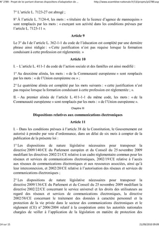 N° 2789 ‐ Projet de loi portant diverses dispositions d'adaptation de ...        http://www.assemblee‐nationale.fr/13/projets/pl2789.asp


            7° L’article L. 7123-27 est abrogé ;
            8° À l’article L. 7124-4, les mots : « titulaire de la licence d’agence de mannequins »
            sont remplacés par les mots : « exerçant son activité dans les conditions prévues par
            l’article L. 7123-11 ».
                                                                 Article 9
            Le 3° du I de l’article L. 362-1-1 du code de l’éducation est complété par une dernière
            phrase ainsi rédigée : « Cette justification n’est pas requise lorsque la formation
            conduisant à cette profession est réglementée. »
                                                                 Article 10
            I. – L’article L. 411-1 du code de l’action sociale et des familles est ainsi modifié :
            1° Au deuxième alinéa, les mots : « de la Communauté européenne » sont remplacés
            par les mots : « de l’Union européenne ou » ;
            2° Le quatrième alinéa est complété par les mots suivants : « cette justification n’est
            pas requise lorsque la formation conduisant à cette profession est réglementée ; ».
            II. – Au premier alinéa de l’article L. 411-1-1 du même code, les mots : « de la
            Communauté européenne » sont remplacés par les mots : « de l’Union européenne ».
                                                                  Chapitre III

                              Dispositions relatives aux communications électroniques
                                                                 Article 11
            I. – Dans les conditions prévues à l’article 38 de la Constitution, le Gouvernement est
            autorisé à prendre par voie d’ordonnance, dans un délai de six mois à compter de la
            publication de la présente loi :
            1° Les dispositions de nature législative nécessaires pour transposer la
            directive 2009/140/CE du Parlement européen et du Conseil du 25 novembre 2009
            modifiant les directives 2002/21/CE relative à un cadre réglementaire commun pour les
            réseaux et services de communications électroniques, 2002/19/CE relative à l’accès
            aux réseaux de communications électroniques et aux ressources associées, ainsi qu’à
            leur interconnexion, et 2002/20/CE relative à l’autorisation des réseaux et services de
            communications électroniques ;
            2° Les dispositions de nature législative nécessaires pour transposer la
            directive 2009/136/CE du Parlement et du Conseil du 25 novembre 2009 modifiant la
            directive 2002/22/CE concernant le service universel et les droits des utilisateurs au
            regard des réseaux et services de communications électroniques, la directive
            2002/58/CE concernant le traitement des données à caractère personnel et la
            protection de la vie privée dans le secteur des communications électroniques et le
            règlement (CE) n° 2006/2004 relatif à la coopération entre les autorités nationales
            chargées de veiller à l’application de la législation en matière de protection des


14 sur 15                                                                                                              21/09/2010 09:09
 