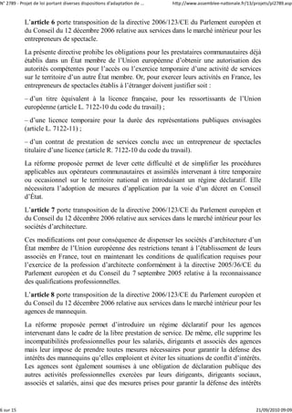 N° 2789 ‐ Projet de loi portant diverses dispositions d'adaptation de ...   http://www.assemblee‐nationale.fr/13/projets/pl2789.asp


            L’article 6 porte transposition de la directive 2006/123/CE du Parlement européen et
            du Conseil du 12 décembre 2006 relative aux services dans le marché intérieur pour les
            entrepreneurs de spectacle.
            La présente directive prohibe les obligations pour les prestataires communautaires déjà
            établis dans un État membre de l’Union européenne d’obtenir une autorisation des
            autorités compétentes pour l’accès ou l’exercice temporaire d’une activité de services
            sur le territoire d’un autre État membre. Or, pour exercer leurs activités en France, les
            entrepreneurs de spectacles établis à l’étranger doivent justifier soit :
            – d’un titre équivalent à la licence française, pour les ressortissants de l’Union
            européenne (article L. 7122-10 du code du travail) ;
            – d’une licence temporaire pour la durée des représentations publiques envisagées
            (article L. 7122-11) ;
            – d’un contrat de prestation de services conclu avec un entrepreneur de spectacles
            titulaire d’une licence (article R. 7122-10 du code du travail).
            La réforme proposée permet de lever cette difficulté et de simplifier les procédures
            applicables aux opérateurs communautaires et assimilés intervenant à titre temporaire
            ou occasionnel sur le territoire national en introduisant un régime déclaratif. Elle
            nécessitera l’adoption de mesures d’application par la voie d’un décret en Conseil
            d’État.
            L’article 7 porte transposition de la directive 2006/123/CE du Parlement européen et
            du Conseil du 12 décembre 2006 relative aux services dans le marché intérieur pour les
            sociétés d’architecture.
            Ces modifications ont pour conséquence de dispenser les sociétés d’architecture d’un
            État membre de l’Union européenne des restrictions tenant à l’établissement de leurs
            associés en France, tout en maintenant les conditions de qualification requises pour
            l’exercice de la profession d’architecte conformément à la directive 2005/36/CE du
            Parlement européen et du Conseil du 7 septembre 2005 relative à la reconnaissance
            des qualifications professionnelles.
            L’article 8 porte transposition de la directive 2006/123/CE du Parlement européen et
            du Conseil du 12 décembre 2006 relative aux services dans le marché intérieur pour les
            agences de mannequin.
            La réforme proposée permet d’introduire un régime déclaratif pour les agences
            intervenant dans le cadre de la libre prestation de service. De même, elle supprime les
            incompatibilités professionnelles pour les salariés, dirigeants et associés des agences
            mais leur impose de prendre toutes mesures nécessaires pour garantir la défense des
            intérêts des mannequins qu’elles emploient et éviter les situations de conflit d’intérêts.
            Les agences sont également soumises à une obligation de déclaration publique des
            autres activités professionnelles exercées par leurs dirigeants, dirigeants sociaux,
            associés et salariés, ainsi que des mesures prises pour garantir la défense des intérêts


6 sur 15                                                                                                          21/09/2010 09:09
 