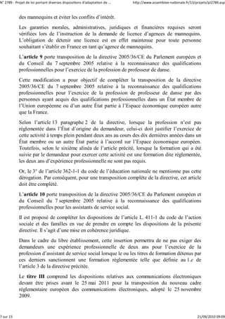 N° 2789 ‐ Projet de loi portant diverses dispositions d'adaptation de ...   http://www.assemblee‐nationale.fr/13/projets/pl2789.asp


            des mannequins et éviter les conflits d’intérêt.
            Les garanties morales, administratives, juridiques et financières requises seront
            vérifiées lors de l’instruction de la demande de licence d’agences de mannequins.
            L’obligation de détenir une licence est en effet maintenue pour toute personne
            souhaitant s’établir en France en tant qu’agence de mannequins.
            L’article 9 porte transposition de la directive 2005/36/CE du Parlement européen et
            du Conseil du 7 septembre 2005 relative à la reconnaissance des qualifications
            professionnelles pour l’exercice de la profession de professeur de danse.
            Cette modification a pour objectif de compléter la transposition de la directive
            2005/36/CE du 7 septembre 2005 relative à la reconnaissance des qualifications
            professionnelles pour l’exercice de la profession de professeur de danse par des
            personnes ayant acquis des qualifications professionnelles dans un État membre de
            l’Union européenne ou d’un autre État partie à l’Espace économique européen autre
            que la France.
            Selon l’article 13 paragraphe 2 de la directive, lorsque la profession n’est pas
            réglementée dans l’État d’origine du demandeur, celui-ci doit justifier l’exercice de
            cette activité à temps plein pendant deux ans au cours des dix dernières années dans un
            État membre ou un autre État partie à l’accord sur l’Espace économique européen.
            Toutefois, selon le sixième alinéa de l’article précité, lorsque la formation qui a été
            suivie par le demandeur pour exercer cette activité est une formation dite réglementée,
            les deux ans d’expérience professionnelle ne sont pas requis.
            Or, le 3° de l’article 362-1-1 du code de l’éducation nationale ne mentionne pas cette
            dérogation. Par conséquent, pour une transposition complète de la directive, cet article
            doit être complété.
            L’article 10 porte transposition de la directive 2005/36/CE du Parlement européen et
            du Conseil du 7 septembre 2005 relative à la reconnaissance des qualifications
            professionnelles pour les assistants de service social.
            Il est proposé de compléter les dispositions de l’article L. 411-1 du code de l’action
            sociale et des familles en vue de prendre en compte les dispositions de la présente
            directive. Il s’agit d’une mise en cohérence juridique.
            Dans le cadre du libre établissement, cette insertion permettra de ne pas exiger des
            demandeurs une expérience professionnelle de deux ans pour l’exercice de la
            profession d’assistant de service social lorsque le ou les titres de formation détenus par
            ces derniers sanctionnent une formation réglementée telle que définie au 1.e de
            l’article 3 de la directive précitée.
            Le titre III comprend les dispositions relatives aux communications électroniques
            devant être prises avant le 25 mai 2011 pour la transposition du nouveau cadre
            réglementaire européen des communications électroniques, adopté le 25 novembre
            2009.


7 sur 15                                                                                                          21/09/2010 09:09
 