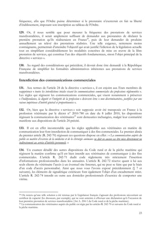 fréquence, afin que l’Ordre puisse déterminer si le prestataire n’exercerait en fait sa liberté
d’établissement, imposant son inscription au tableau de l’Ordre.

129. Or, il nous semble que pour mesurer la fréquence des prestations de services
transfrontalières, il serait amplement suffisant de demander aux prestataires de déclarer la
première prestation qu’ils réaliseraient en France28, puis de leur demander de produire
annuellement un relevé des prestations réalisées. Une telle exigence, nettement moins
contraignante, permettrait d’atteindre l’objectif qui avait justifié l’édiction de la législation actuelle
tout en simplifiant considérablement les modalités concrètes de mise en œuvre de la libre
prestation de services, qui constitue l’un des objectifs fondamentaux, sinon l’objet principal de la
directive « services ».

130. Au regard des considérations qui précèdent, il devrait donc être demandé à la République
Française de simplifier les formalités administratives inhérentes aux prestations de services
transfrontalières.

Interdiction des communications commerciales
131. Aux termes de l’article 24 de la directive « services », il est enjoint aux Etats membres de
supprimer « toutes les interdictions totales visant les communications commerciales des professions réglementées ».
Les règles qui régissent les communications commerciales, qui visent notamment à préserver
« l’indépendance, la dignité et l’intégrité de la profession » doivent être « non discriminatoires, justifiées par une
raison impérieuse d’intérêt général et proportionnées ».

132. Or, bien que la directive « services » soit supposée avoir été transposée en France à la
profession vétérinaire par le décret n° 2010-780 en date du 8 juillet 2010, les dispositions
régissant la communication des vétérinaires29 sont demeurées inchangées, malgré leur contrariété
manifeste aux dispositions de l’article 24 précité.

133. Il est en effet incontestable que les règles applicables aux vétérinaires en matière de
communication leur font interdiction de communiquer à des fins commerciales. Le premier alinéa
du premier article (R. 242-70) régissant ces questions dispose en effet : « La communication auprès du
public en matière d’exercice de la médecine et de la chirurgie animaux ne doit en aucun cas être mise directement ou
indirectement au service d’intérêts personnels. »

134. Un examen détaillé des autres dispositions du Code rural et de la pêche maritime qui
régissent la matière confirme qu’il est bien interdit aux vétérinaires de communiquer à des fins
commerciales. L’article R. 242-71 dudit code règlemente très strictement l’insertion
d’informations professionnelles dans les annuaires. L’article R. 242-72 réserve quant à lui aux
seuls clients du vétérinaire l’accès à un éventuel site Internet, qui ne peut se faire que par le biais
d’un code d’accès personnalisé. Ainsi que nous vous l’avons exposé précédemment (§ 7 et
suivants), les éléments de signalétique extérieure font également l’objet d’un encadrement strict.
L’article R. 242-74 interdit en outre aux domiciles professionnels d’exercice de comporter une
vitrine.



28 On notera qu’une telle solution a été retenue par le Législateur français s’agissant des professions nécessitant un
certificat de capacité (les dresseurs, par exemple), qui ne sont astreints à effectuer une déclaration qu’à l’occasion de
leur première prestation de services transfrontalière (Art. L. 204-1 du Code rural et de la pêche maritime).
29 La communication des vétérinaires auprès du public est régie par les articles R. 242-70 et suivants du Code rural et

la pêche maritime.

                                                                                                                      23
 