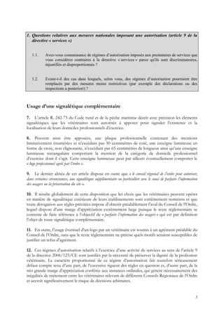 1. Questions relatives aux mesures nationales imposant une autorisation (article 9 de la
   directive « services »)


   1.1.     Avez-vous connaissance de régimes d’autorisation imposés aux prestataires de services que
            vous considérez contraires à la directive « services » parce qu'ils sont discriminatoires,
            injustifiés et disproportionnés ?


   1.2.     Existe-t-il des cas dans lesquels, selon vous, des régimes d’autorisation pourraient être
            remplacés par des mesures moins restrictives (par exemple des déclarations ou des
            inspections a posteriori) ?



Usage d’une signalétique complémentaire

7. L’article R. 242-73 du Code rural et de la pêche maritime décrit avec précision les éléments
signalétiques que les vétérinaires sont autorisés à apposer pour signaler l’existence et la
localisation de leurs domiciles professionnels d’exercice.

8. Peuvent ainsi être apposées, une plaque professionnelle contenant des mentions
limitativement énumérées et n’excédant pas 50 centimètres de coté, une enseigne lumineuse en
forme de croix, non clignotante, n’excédant pas 65 centimètres de longueur ainsi qu’une enseigne
lumineuse rectangulaire comportant la mention de la catégorie de domicile professionnel
d’exercice dont il s’agit. Cette enseigne lumineuse peut par ailleurs éventuellement comporter le
« logo professionnel agréé par l’ordre ».

9. Le dernier alinéa de cet article dispose en outre que « le conseil régional de l’ordre peut autoriser,
dans certaines circonstances, une signalétique supplémentaire ou particulière avec le souci de parfaire l’information
des usagers ou la préservation du site ».

10. Il résulte globalement de cette disposition que les choix que les vétérinaires peuvent opérer
en matière de signalétique extérieure de leurs établissements sont extrêmement restreints et que
toute dérogation aux règles précitées impose d’obtenir préalablement l’aval du Conseil de l’Ordre,
lequel dispose d’une marge d’appréciation extrêmement large puisque le texte réglementaire se
contente de faire référence à l’objectif de « parfaire l’information des usagers » qui est par définition
l’objet de toute signalétique complémentaire.

11. En outre, l’usage éventuel d’un logo par un vétérinaire est soumis à un agrément préalable du
Conseil de l’Ordre, sans que le texte réglementaire ne précise quels motifs seraient susceptibles de
justifier un refus d’agrément.

12. Ces régimes d’autorisation relatifs à l’exercice d’une activité de services au sens de l’article 9
de la directive 2006/123/CE sont justifiés par la nécessité de préserver la dignité de la profession
vétérinaire. Le caractère proportionné de ce régime d’autorisation fait toutefois sérieusement
défaut compte tenu d’une part, de l’excessive rigueur des règles en question et, d’autre part, de la
très grande marge d’appréciation conférée aux instances ordinales, qui génère nécessairement des
inégalités de traitement entre les vétérinaires relevant de différents Conseils Régionaux de l’Ordre
et accroît significativement le risque de décisions arbitraires.


                                                                                                                   3
 