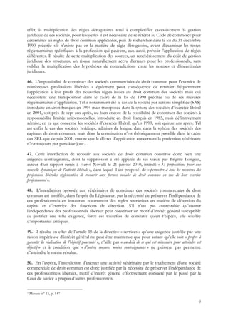 effet, la multiplication des règles dérogatoires tend à complexifier excessivement la gestion
juridique de ces sociétés, pour lesquelles il est nécessaire de se référer au Code de commerce pour
déterminer les règles de droit commun applicables, puis de rechercher dans la loi du 31 décembre
1990 précitée s’il n’existe pas en la matière de règle dérogatoire, avant d’examiner les textes
réglementaires spécifiques à la profession qui peuvent, eux aussi, prévoir l’application de règles
différentes. Il résulte de cette multiplication des sources, un renchérissement du coût de gestion
juridique des structures, un risque naturellement accru d’erreurs pour les professionnels, sans
oublier la multiplication des hypothèses de contradictions entre les normes et d’incertitudes
juridiques.

46. L’impossibilité de constituer des sociétés commerciales de droit commun pour l’exercice de
nombreuses professions libérales a également pour conséquence de retarder fréquemment
l’application à leur profit des nouvelles règles issues du droit commun des sociétés mais qui
nécessitent une transposition dans le cadre de la loi de 1990 précitée ou de ses mesures
réglementaires d’application. Tel a notamment été le cas de la société par actions simplifiée (SAS)
introduite en droit français en 1994 mais transposée dans la sphère des sociétés d’exercice libéral
en 2001, soit près de sept ans après, ou bien encore de la possibilité de constituer des sociétés à
responsabilité limitée unipersonnelles, introduite en droit français en 1985, mais définitivement
admise, en ce qui concerne les sociétés d’exercice libéral, qu’en 1999, soit quinze ans après. Tel
est enfin le cas des sociétés holdings, admises de longue date dans la sphère des sociétés des
capitaux de droit commun, mais dont la constitution n’est théoriquement possible dans le cadre
des SEL que depuis 2001, encore que le décret d’application concernant la profession vétérinaire
n’est toujours par paru à ce jour…

47. Cette interdiction de recourir aux sociétés de droit commun constitue donc bien une
exigence contraignante, dont la suppression a été appelée de ses vœux par Brigitte Longuet,
auteur d’un rapport remis à Hervé Novelli le 21 janvier 2010, intitulé « 33 propositions pour une
nouvelle dynamique de l’activité libérale », dans lequel il est proposé7 de « permettre à tous les membres des
professions libérales réglementées de recourir aux formes sociales de droit commun en vue de leur exercice
professionnel ».

48. L’interdiction opposée aux vétérinaires de constituer des sociétés commerciales de droit
commun est justifiée, dans l’esprit du Législateur, par la nécessité de préserver l’indépendance de
ces professionnels en instaurant notamment des règles restrictives en matière de détention du
capital et d’exercice des fonctions de direction. S’il n’est pas contestable qu’assurer
l’indépendance des professionnels libéraux peut constituer un motif d’intérêt général susceptible
de justifier une telle exigence, force est toutefois de constater qu’en l’espèce, elle souffre
d’importantes critiques.

49. Il résulte en effet de l’article 15 de la directive « services » qu’une exigence justifiée par une
raison impérieuse d’intérêt général ne peut être maintenue que pour autant qu’elle soit « propre à
garantir la réalisation de l’objectif poursuivi », n’aille pas « au-delà de ce qui est nécessaire pour atteindre cet
objectif » et à condition que « d’autres mesures moins contraignantes » ne puissent pas permettre
d’atteindre le même résultat.

50. En l’espèce, l’interdiction d’exercer une activité vétérinaire par le truchement d’une société
commerciale de droit commun est donc justifiée par la nécessité de préserver l’indépendance de
ces professionnels libéraux, motif d’intérêt général effectivement consacré par le passé par la
Cour de justice à propos d’autres professionnels.


7   Mesure n° 15, p. 147

                                                                                                                  9
 