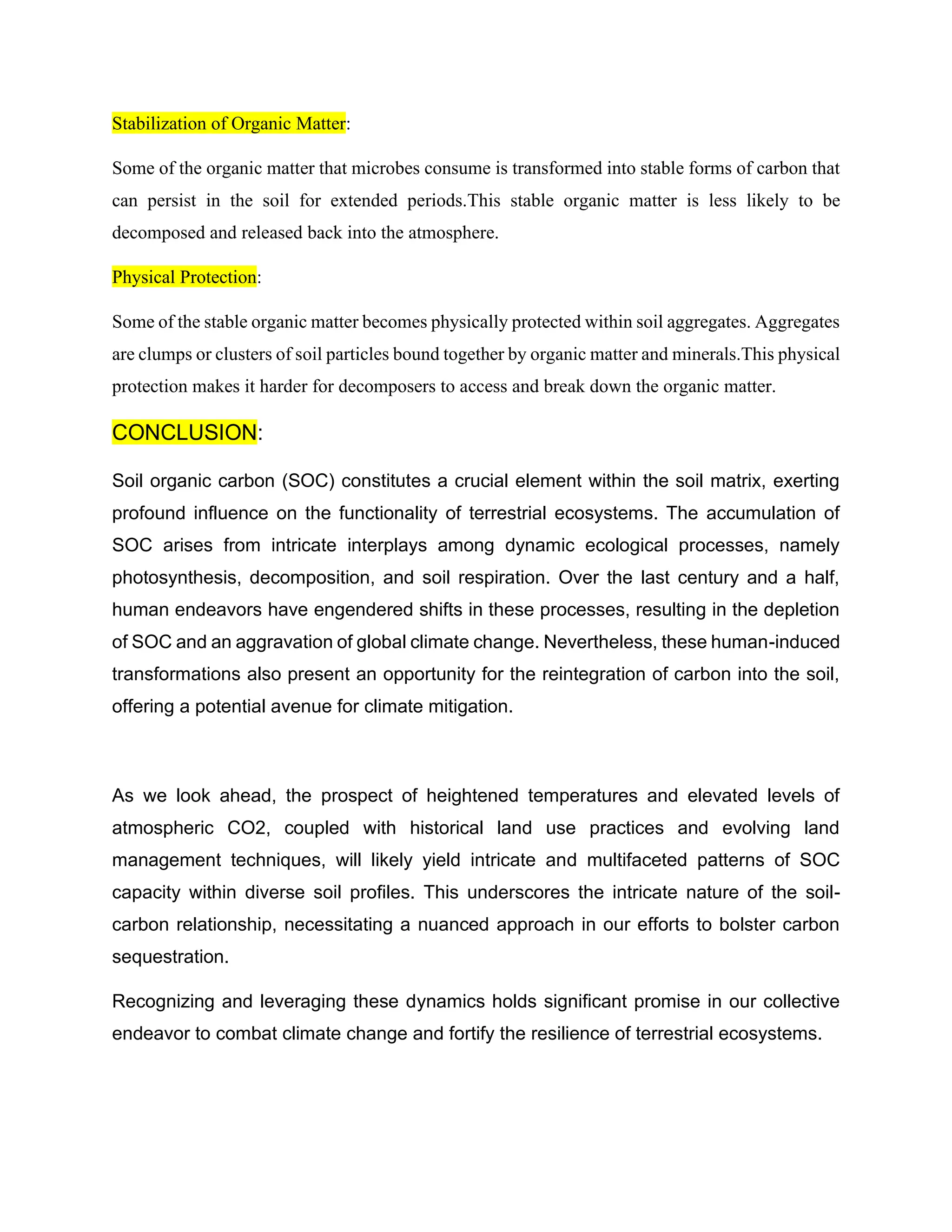 Stabilization of Organic Matter:
Some of the organic matter that microbes consume is transformed into stable forms of carbon that
can persist in the soil for extended periods.This stable organic matter is less likely to be
decomposed and released back into the atmosphere.
Physical Protection:
Some of the stable organic matter becomes physically protected within soil aggregates. Aggregates
are clumps or clusters of soil particles bound together by organic matter and minerals.This physical
protection makes it harder for decomposers to access and break down the organic matter.
CONCLUSION:
Soil organic carbon (SOC) constitutes a crucial element within the soil matrix, exerting
profound influence on the functionality of terrestrial ecosystems. The accumulation of
SOC arises from intricate interplays among dynamic ecological processes, namely
photosynthesis, decomposition, and soil respiration. Over the last century and a half,
human endeavors have engendered shifts in these processes, resulting in the depletion
of SOC and an aggravation of global climate change. Nevertheless, these human-induced
transformations also present an opportunity for the reintegration of carbon into the soil,
offering a potential avenue for climate mitigation.
As we look ahead, the prospect of heightened temperatures and elevated levels of
atmospheric CO2, coupled with historical land use practices and evolving land
management techniques, will likely yield intricate and multifaceted patterns of SOC
capacity within diverse soil profiles. This underscores the intricate nature of the soil-
carbon relationship, necessitating a nuanced approach in our efforts to bolster carbon
sequestration.
Recognizing and leveraging these dynamics holds significant promise in our collective
endeavor to combat climate change and fortify the resilience of terrestrial ecosystems.
 