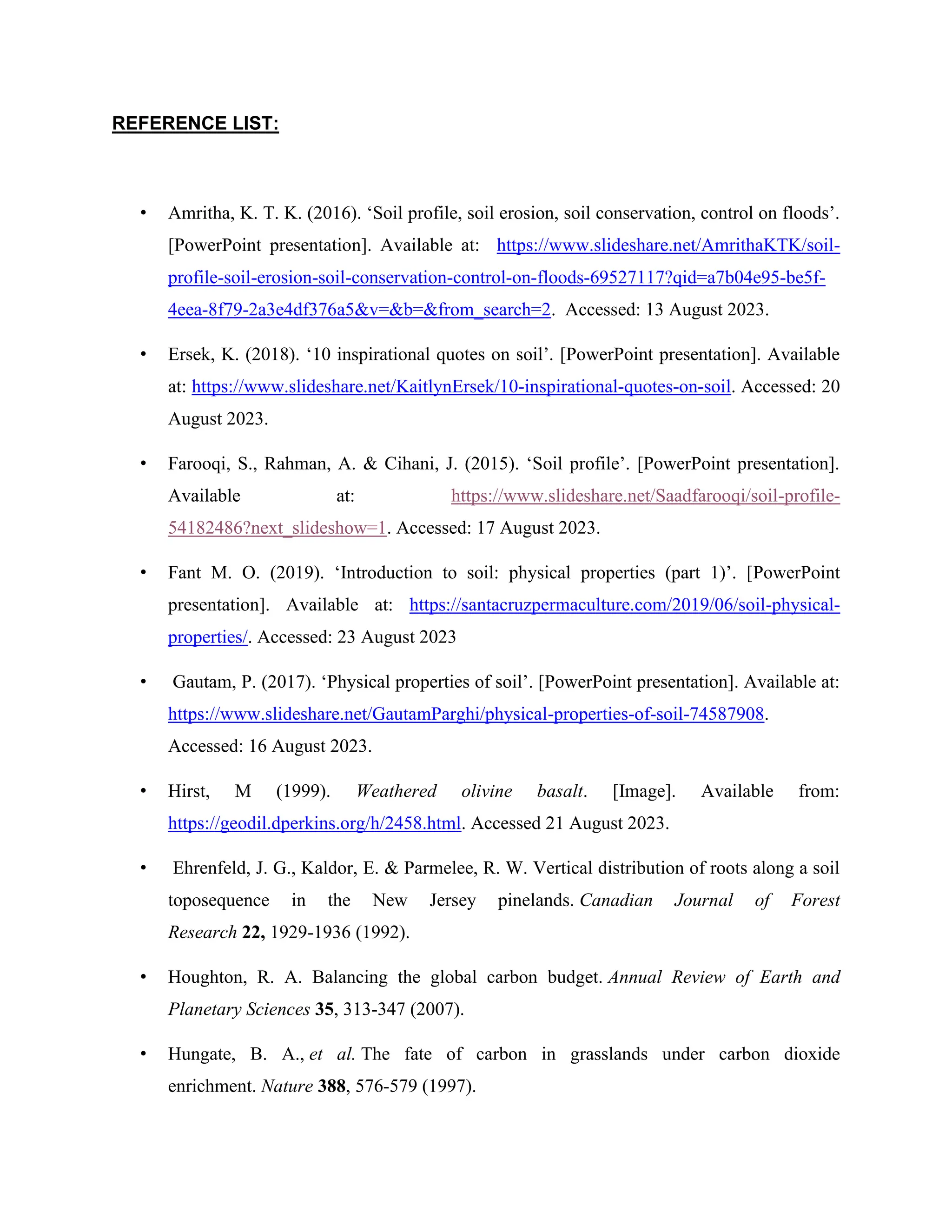 REFERENCE LIST:
• Amritha, K. T. K. (2016). ‘Soil profile, soil erosion, soil conservation, control on floods’.
[PowerPoint presentation]. Available at: https://www.slideshare.net/AmrithaKTK/soil-
profile-soil-erosion-soil-conservation-control-on-floods-69527117?qid=a7b04e95-be5f-
4eea-8f79-2a3e4df376a5&v=&b=&from_search=2. Accessed: 13 August 2023.
• Ersek, K. (2018). ‘10 inspirational quotes on soil’. [PowerPoint presentation]. Available
at: https://www.slideshare.net/KaitlynErsek/10-inspirational-quotes-on-soil. Accessed: 20
August 2023.
• Farooqi, S., Rahman, A. & Cihani, J. (2015). ‘Soil profile’. [PowerPoint presentation].
Available at: https://www.slideshare.net/Saadfarooqi/soil-profile-
54182486?next_slideshow=1. Accessed: 17 August 2023.
• Fant M. O. (2019). ‘Introduction to soil: physical properties (part 1)’. [PowerPoint
presentation]. Available at: https://santacruzpermaculture.com/2019/06/soil-physical-
properties/. Accessed: 23 August 2023
• Gautam, P. (2017). ‘Physical properties of soil’. [PowerPoint presentation]. Available at:
https://www.slideshare.net/GautamParghi/physical-properties-of-soil-74587908.
Accessed: 16 August 2023.
• Hirst, M (1999). Weathered olivine basalt. [Image]. Available from:
https://geodil.dperkins.org/h/2458.html. Accessed 21 August 2023.
• Ehrenfeld, J. G., Kaldor, E. & Parmelee, R. W. Vertical distribution of roots along a soil
toposequence in the New Jersey pinelands. Canadian Journal of Forest
Research 22, 1929-1936 (1992).
• Houghton, R. A. Balancing the global carbon budget. Annual Review of Earth and
Planetary Sciences 35, 313-347 (2007).
• Hungate, B. A., et al. The fate of carbon in grasslands under carbon dioxide
enrichment. Nature 388, 576-579 (1997).
 