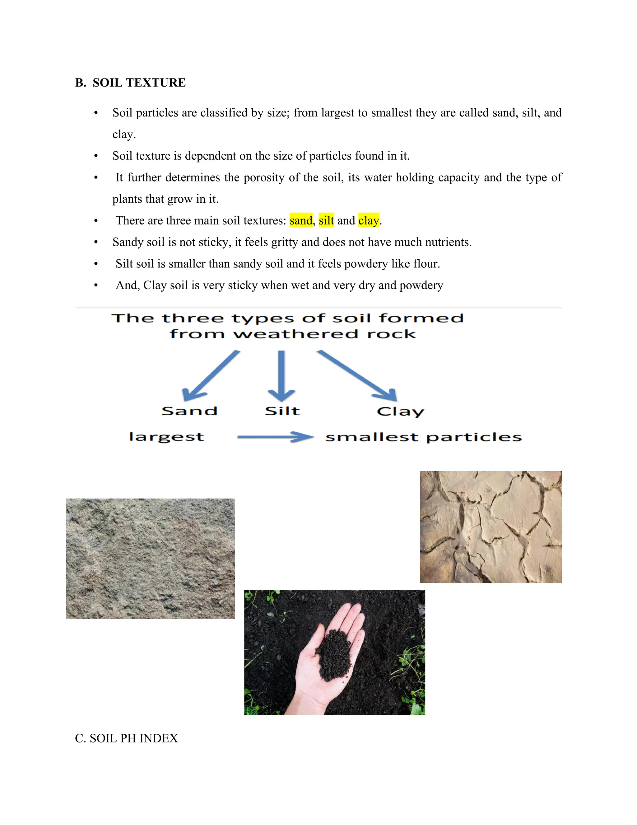 B. SOIL TEXTURE
• Soil particles are classified by size; from largest to smallest they are called sand, silt, and
clay.
• Soil texture is dependent on the size of particles found in it.
• It further determines the porosity of the soil, its water holding capacity and the type of
plants that grow in it.
• There are three main soil textures: sand, silt and clay.
• Sandy soil is not sticky, it feels gritty and does not have much nutrients.
• Silt soil is smaller than sandy soil and it feels powdery like flour.
• And, Clay soil is very sticky when wet and very dry and powdery
C. SOIL PH INDEX
 