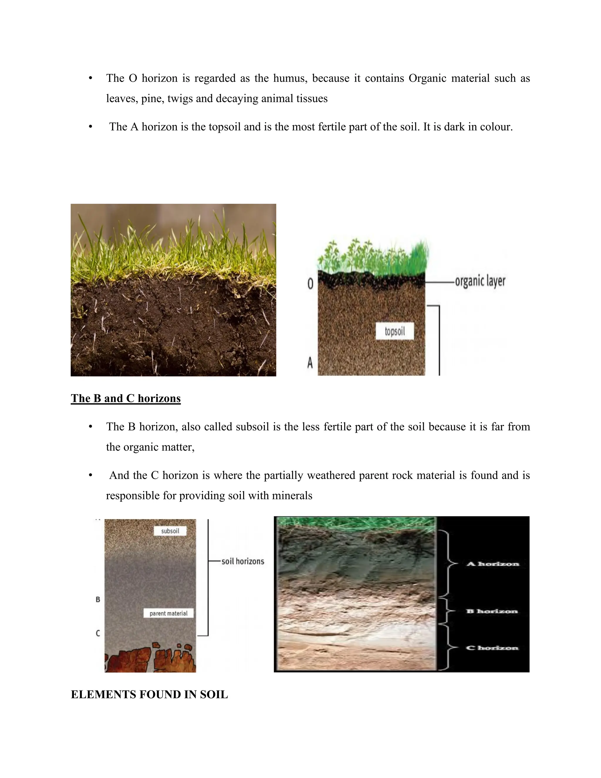 • The O horizon is regarded as the humus, because it contains Organic material such as
leaves, pine, twigs and decaying animal tissues
• The A horizon is the topsoil and is the most fertile part of the soil. It is dark in colour.
The B and C horizons
• The B horizon, also called subsoil is the less fertile part of the soil because it is far from
the organic matter,
• And the C horizon is where the partially weathered parent rock material is found and is
responsible for providing soil with minerals
ELEMENTS FOUND IN SOIL
 