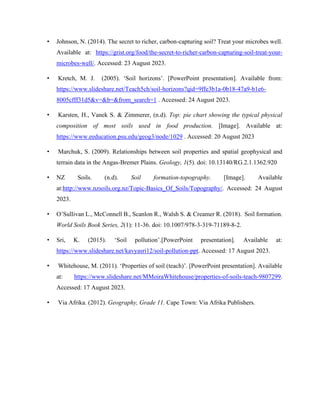 • Johnson, N. (2014). The secret to richer, carbon-capturing soil? Treat your microbes well.
Available at: https://grist.org/food/the-secret-to-richer-carbon-capturing-soil-treat-your-
microbes-well/. Accessed: 23 August 2023.
• Kretch, M. J. (2005). ‘Soil horizons’. [PowerPoint presentation]. Available from:
https://www.slideshare.net/Teach5ch/soil-horizons?qid=9ffe3b1a-0b18-47a9-b1e6-
8005cfff31d5&v=&b=&from_search=1 . Accessed: 24 August 2023.
• Karsten, H., Vanek S. & Zimmerer, (n.d). Top: pie chart showing the typical physical
composition of most soils used in food production. [Image]. Available at:
https://www.eeducation.psu.edu/geog3/node/1029 . Accessed: 20 August 2023
• Marchuk, S. (2009). Relationships between soil properties and spatial geophysical and
terrain data in the Angas-Bremer Plains. Geology, 1(5). doi: 10.13140/RG.2.1.1362.920
• NZ Soils. (n.d). Soil formation-topography. [Image]. Available
at:http://www.nzsoils.org.nz/Topic-Basics_Of_Soils/Topography/. Accessed: 24 August
2023.
• O’Sullivan L., McConnell B., Scanlon R., Walsh S. & Creamer R. (2018). Soil formation.
World Soils Book Series, 2(1): 11-36. doi: 10.1007/978-3-319-71189-8-2.
• Sri, K. (2015). ‘Soil pollution’.[PowerPoint presentation]. Available at:
https://www.slideshare.net/kavyasri12/soil-pollution-ppt. Accessed: 17 August 2023.
• Whitehouse, M. (2011). ‘Properties of soil (teach)’. [PowerPoint presentation]. Available
at: https://www.slideshare.net/MMoiraWhitehouse/properties-of-soils-teach-9807299.
Accessed: 17 August 2023.
• Via Afrika. (2012). Geography, Grade 11. Cape Town: Via Afrika Publishers.
 
