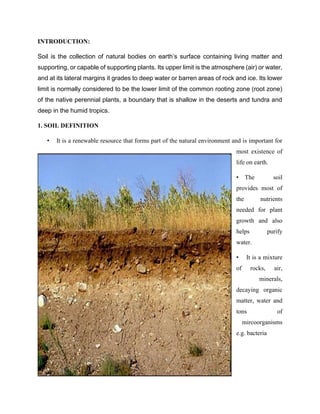 INTRODUCTION:
Soil is the collection of natural bodies on earth’s surface containing living matter and
supporting, or capable of supporting plants. Its upper limit is the atmosphere (air) or water,
and at its lateral margins it grades to deep water or barren areas of rock and ice. Its lower
limit is normally considered to be the lower limit of the common rooting zone (root zone)
of the native perennial plants, a boundary that is shallow in the deserts and tundra and
deep in the humid tropics.
1. SOIL DEFINITION
• It is a renewable resource that forms part of the natural environment and is important for
most existence of
life on earth.
• The soil
provides most of
the nutrients
needed for plant
growth and also
helps purify
water.
• It is a mixture
of rocks, air,
minerals,
decaying organic
matter, water and
tons of
mircoorganisms
e.g. bacteria
 