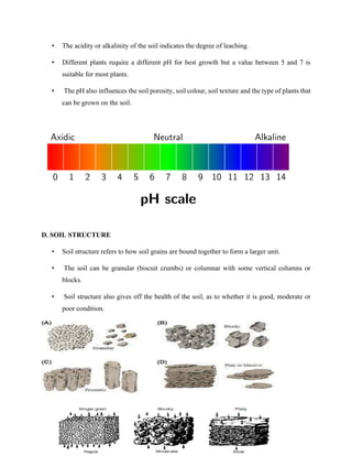 • The acidity or alkalinity of the soil indicates the degree of leaching.
• Different plants require a different pH for best growth but a value between 5 and 7 is
suitable for most plants.
• The pH also influences the soil porosity, soil colour, soil texture and the type of plants that
can be grown on the soil.
D. SOIL STRUCTURE
• Soil structure refers to how soil grains are bound together to form a larger unit.
• The soil can be granular (biscuit crumbs) or columnar with some vertical columns or
blocks.
• Soil structure also gives off the health of the soil, as to whether it is good, moderate or
poor condition.
 