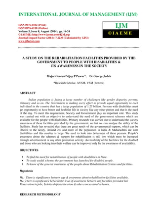 INTERNATIONAL JOURNAL OF MANAGEMENT (IJM) 
International Journal of Management (IJM), ISSN 0976 – 6502(Print), ISSN 0976 - 6510(Online), 
Volume 5, Issue 8, August (2014), pp. 16-24 © IAEME  
ISSN 0976-6502 (Print) 
ISSN 0976-6510 (Online) 
Volume 5, Issue 8, August (2014), pp. 16-24 
© IAEME: http://www.iaeme.com/IJM.asp 
Journal Impact Factor (2014): 7.2230 (Calculated by GISI) 
www.jifactor.com 
A STUDY ON THE REHABILITATION FACILITIES PROVIDED BY THE 
GOVERNMENT TO PEOPLE WITH DISABILITIES  
ITS AWARENESS IN THE SOCIETY 
Major General Vijay P Pawar*, Dr George Judah 
*Research Scholar, AVSM, VSM (Retired) 
ABSTRACT 
Indian population is facing a large number of challenges like gender disparity, poverty, 
illiteracy and so on. The Government is making every effort to provide equal opportunity to each 
individual in the country that has a large population of 1.27 billion. Persons with disabilities must 
get opportunity to have better and healthier life in society like any other person and that is the need 
of the day. To meet this requirement, Society and Government play an important role. This study 
was carried out with an objective to understand the need of the government schemes which are 
available for the people with disabilities. Primary research was carried out to understand the society 
awareness of these facilities provided by the government, so that we can analyse the utility of the 
facilities. Study has revealed that there are great needs of the governmental support, which can be 
offered to the needy. Around 2% and more of the population in India  Maharashtra are with 
disabilities and this number is large. We need to look into betterment of these persons. People’s 
awareness about the schemes  support for rehabilitation is still low which must be increased 
through advertisement or any other promotion activity. Accessibility of the facilities for the disabled 
and those who are looking into their welfare can be improved only by the awareness of availability. 
OBJECTIVES 
• To find the need for rehabilitation of people with disabilities in Pune. 
• To study useful schemes the government has launched for disabled people. 
• To know of the general awareness of the people about Rehabilitation Centres and facilities. 
Hypothesis 
H1: There is significance between age  awareness about rehabilitation facilities available. 
H2: There is significance between the level of awareness between any facilities provided like 
Reservation in jobs, Scholarship in education  other concessional schemes. 
RESEARCH METHODOLOGY 
IJM 
© I A E M E 
 