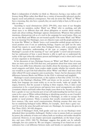 Black is independent of whether we think so. Moreover, having a race makes a dif-
ference; being White rather than Black has a variety of measurable (physical, psycho-
logical, social and political) consequences. Not only do terms like ‘Black’ or ‘White’
have a meaning, they also have a punch; they are used to help or hurt, to lift us up or
take us down.
According to racial eliminativists (2012: 299–301), since most of our thoughts
about race are mistaken, neither ‘Black’ nor ‘White’ refer to anything, and talk
about races is no different than talk about phlogiston or worries about witches,
much ado about nothing. Haslanger opposes eliminativism. Whatever their political
intentions, eliminativists rob us of a tool in the campaign for racial justice. How can
we say that Black and Whites are not treated equally if the terms ‘Black’ and ‘White’
have no meaning? For Haslanger, races are objective types and the people picked out
by terms like ‘Whites’ or ‘Blacks’ form a real (somewhat unified) group and share a
social position even if not an underlying biology. Experts can spell out the unity
(bond) but experts in social rather than biological theory, with a prescriptive and
not simply descriptive understanding of the type or category (2012: 304–5).
Haslanger’s account of the meaning of ‘race’ and ‘gender’ is novel and provocative,
but her explanation of how a social theorist is able to spell out or understand the
reality of the type (when the ordinary person and biologist is not) is short and in need
of more argument or development.
In her discussion of race, Haslanger focuses on ‘White’ and ‘Black’, but of course
there are more races in the USA than two, and questions about how many more and
how the races differ from ethnicities raise doubts about the meaning or usefulness of
racial categories and labels. Some readers might wonder whether her remarks about
race would be as apt if she had talked less about ‘White’ and ‘Black’ and more about
other official US racial categories and, in particular, ‘Asian’, but her discussion of the
differences between Blacks and Whites (in the USA) is informed and insightful.
Haslanger’s social constructionism, as she explains in Part One (2102: 113–38), is
similar to Ian Hacking’s (Hacking 1999) and draws on his account of interactive
kinds, how language can create reality or, to use his words, ‘make up’ people. She
argues, however, that his account is lacking in three respects. First, it takes social
construction to be a causal process and ignores how social arrangements can define
(constitute) objects and kinds rather than simply cause them to be. Second, it explains
how a gender or race can become part of our self-understanding but not how we can
come to be a man or White without thinking or identifying ourselves as one (I needn’t
identify myself as a White man, according to Haslanger, in order to occupy that
gender or racial position). Third, it assumes that socially constructed kinds can’t
have essences. Like most social constructionists, Hacking assumes that since race
has no underlying biological reality (Whites, for example, don’t share a gene) race
can’t be real in the sense that gold and water are. Haslanger, for reasons she gives in
Part Three (2012: 365–80) disagrees.
In most of Haslanger’s book, both gender and race are (to use Hacking’s term)
debunked (their inevitability challenged). Neither is due to nature; both are sustained
by power, the authority of some over others; both are invidious and neither should be
conserved. However, in one chapter (previously unpublished), on the future of gen-
ders and races (2012: 248–72), Haslanger suggests that gender can be radically
rethought, but race cannot be. We can imagine a meaning of sex based not on sub-
ordination but a real difference between males and females in reproductive capacity
critical notices | 565
 