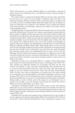 (2012: 254); however, we cannot radically rethink race and imagine a meaning of
colour based not on domination but a real difference between ancestral groups in
biological capacity.
We could recognize an important biological difference between males and females
but not treat it as a reason for some people to dominate others, but there is no
important biological difference between colours (ancestral groups) to recognize and,
as a result, no reason to radically rethink rather then simply resist race. In asking us to
resist race, Haslanger is not calling for ‘color blindness’ since to address the injustice
of the current practice of racialization, colour has to continue to be noted as long as
racial inequalities persist.
Though Haslanger recommends different futures for gender and race, she says little
about their different pasts. The term ‘race’, (taken to mean people of common descent)
did not appear in English until the later part of the 16th century (Banton 1998), and,
during the age of exploration and colonization, the term primarily served the interests
of European imperialism. People were grouped and ranked by (imagined) origin and
members of higher races took themselves to be the rightful rulers of lower ones. The
term ‘gender’ has a different history, more recent and academic and introduced to
question rather than facilitate the subordination of people based on their biological
differences (Meade and Weiser-Hanks 2006). Before gender there was only sex, and
social as well as biological differences between males and females were discussed using
the same term. If both ‘woman’ and ‘female’ were used, they were used interchange-
ably. Recently, gender came to be distinguished from sex (more or less in the way
Haslanger does) by scholars and activists to explain how sex differences came to play
social roles and became a basis or rationale for subordination. While ‘race’ was coined
as part of an effort to dominate some groups of people, ‘gender’ is used as part of an
effort to free others.
Haslanger’s account of sex and gender differs in a number of interesting respects
from one given by other prominent feminists; many, as Haslanger notes (2012: 183–
218), question any distinction between sex and gender and often use the terms
‘woman’ and ‘female’ or ‘man’ and ‘male’ interchangeably. They maintain that sex
is no more natural than gender; both, they argue, are social, each constructed and
neither is any more found or discovered in nature than the other (Fausto-Sterling
2000). On their view, both sex and gender are invented even if the social meaning
of sex and gender are somewhat different. According to Haslanger, each has a social
meaning (2012: 184–5), but the biological facts of sex (anatomical, reproductive and
chromosomal differences) amount to a natural difference between males and females.
Biology makes us male or female and, in this respect sex, on Haslanger’s view, is
natural even if gender is not; even though a line between the natural and social is
difficult to draw, on Haslanger’s view, there is one.
According to Haslanger, though we have social reasons to draw the biological
distinctions we do, social reasons to distinguish males from females, this does not
imply that the difference between the sexes is social; the distinction between males and
females might be socially conditioned, but the biological differences between them are
natural (2012: 189).
Haslanger does not discuss the argument most commonly given for the sociality of
sex, the argument from intersexuality (Dreger 2000), (Fausto-Sterling 1993). The term
‘intersexed’ is used to describe individuals born with a reproductive anatomy or sex
566 | critical notices
 