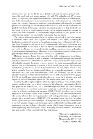 chromosomes that do not fit the usual definition of male or female (genitals in be-
tween the usual male and female types or cells with XX and cells with XY chromo-
some). In these cases, sex is graded or continuous rather than discrete or dichotomous,
and if the intersexed are to fit the usual definition of male or female, we rather than
nature have to make them do so. Moreover, anomalies aside, differences between us in
primary or secondary sex characteristics (facial hair as well as sex hormones) are
graded, not sharp. If biological variation (nature) is continuous but divided by us
into units, e.g. sexes or species, genders or races, these units are not in but imposed on
nature, not found but made. In this important respect at least, sex and gender are no
different, one category no less socially constructed than the other.
The constructionist’s argument that sex is no more natural or less social than gender
is similar to one of John Locke’s against real essences (Locke 1689). According to
Locke, the existence of ‘monsters, changelings, strange issues of human birth’ show
that living things do not divide up ‘neatly’ into categories with sharp boundaries; any
lines between them are the result of how we think or talk about them and not the way
they really are. Neither sex nor gender, Locke would say, has a real essence and neither
is any less nominal than the other. Haslanger does not discuss arguments (either past or
present) against the naturalness of sex; I would have liked her to.
Haslanger does not discuss how sex and colour differ in importance in medicine.
Both are used as descriptive as well as analytic variables in epidemiology (in studies of
variations in morbidity and mortality in particular) and in clinical practice (in the choice
of medical treatment). But colour is always a proxy for some more causally relevant
medical trait (e.g. the presence or absence of the sickle cell gene or genes affecting drug
metabolism), while sex is a medically relevant trait on its own. While people of any
colour can suffer from any disease, people of any sex cannot. Prostate cancer is a male
disease in a way that sickle anaemia is not a black one. Haslanger’s essays are more
about how gender and race are similar than how sex and colour are different (pages
248–72 are notable exceptions); while what she writes about the first is interesting and
important, I would have been pleased had she written more about the other.
Resisting Reality is a philosophical rather than personal tale, a book of ideas rather
than an autobiography, but in a few places the writing becomes more personal. In the
first pages of her introduction (2012: 3–4) Haslanger tells how, as a child moving
from Connecticut to Louisiana, race became something to learn about and, soon after,
resist. In a chapter on interracial adoption (2012: 158–82), she draws on her own
experiences as a mother of two Black children to argue that the formation in children
of a healthy identity does not require contact with biological relatives. In a chapter on
mixed race as a racial identity (2012: 273–97), she draws on an experience with her
son to explain how the racial identity of a White parent of a Black child can shift even
if not fully change. The personal stories add a great deal to the book; they enable us to
understand how race is lived rather than simply talked about. Haslanger’s book is
both enlightening and moving and should be read by anyone who thinks hard about
race and gender or has personally felt their importance.
Philosophy Department,
University of Minnesota
Minneapolis MN 55455
rootx001@umn.edu
critical notices | 567
 