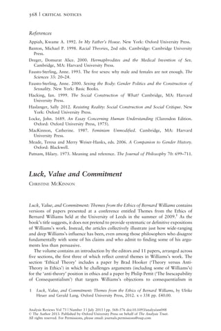 References
Appiah, Kwame A. 1992. In My Father’s House. New York: Oxford University Press.
Banton, Michael P. 1998. Racial Theories, 2nd edn. Cambridge: Cambridge University
Press.
Dreger, Domurat Alice. 2000. Hermaphrodites and the Medical Invention of Sex.
Cambridge, MA: Harvard University Press.
Fausto-Sterling, Anne. 1993. The five sexes: why male and females are not enough. The
Sciences 33: 20–24.
Fausto-Sterling, Anne. 2000. Sexing the Body: Gender Politics and the Construction of
Sexuality. New York: Basic Books.
Hacking, Ian. 1999. The Social Construction of What? Cambridge, MA: Harvard
University Press.
Haslanger, Sally 2012. Resisting Reality: Social Construction and Social Critique. New
York: Oxford University Press.
Locke, John. 1689. An Essay Concerning Human Understanding (Clarendon Edition.
Oxford: Oxford University Press, 1975).
MacKinnon, Catherine. 1987. Feminism Unmodified. Cambridge, MA: Harvard
University Press.
Meade, Teresa and Merry Weiser-Hanks, eds. 2006. A Companion to Gender History.
Oxford: Blackwell.
Putnam, Hilary. 1973. Meaning and reference. The Journal of Philosophy 70: 699–711.
Luck, Value and Commitment
CHRISTINE MCKINNON
Luck, Value, and Commitment: Themes from the Ethics of Bernard Williams contains
versions of papers presented at a conference entitled Themes from the Ethics of
Bernard Williams held at the University of Leeds in the summer of 2009.1
As the
book’s title suggests, it does not pretend to provide systematic or definitive expositions
of Williams’s work. Instead, the articles collectively illustrate just how wide-ranging
and deep Williams’s influence has been, even among those philosophers who disagree
fundamentally with some of his claims and who admit to finding some of his argu-
ments less than persuasive.
The volume contains an introduction by the editors and 11 papers, arranged across
five sections, the first three of which reflect central themes in Williams’s work. The
section ‘Ethical Theory’ includes a paper by Brad Hooker (‘Theory versus Anti-
Theory in Ethics’) in which he challenges arguments (including some of Williams’s)
for the ‘anti-theory’ position in ethics and a paper by Philip Pettit (‘The Inescapability
of Consequentialism’) that targets Williams’s objections to consequentialism in
Analysis Reviews Vol 73 | Number 3 | July 2013 | pp. 568–576 doi:10.1093/analys/ant048
ß The Author 2013. Published by Oxford University Press on behalf of The Analysis Trust.
All rights reserved. For Permissions, please email: journals.permissions@oup.com
1 Luck, Value, and Commitment: Themes from the Ethics of Bernard Williams, by Ulrike
Heuer and Gerald Lang. Oxford University Press, 2012. x þ 338 pp. £40.00.
568 | critical notices
 