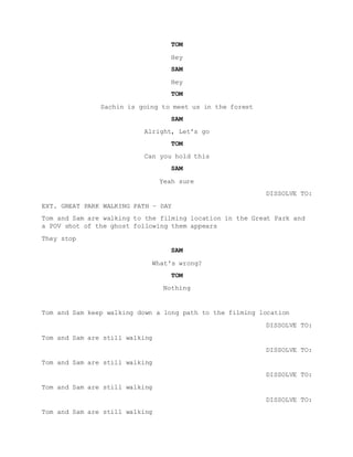 TOM
Hey
SAM
Hey
TOM
Sachin is going to meet us in the forest
SAM
Alright, Let's go
TOM
Can you hold this
SAM
Yeah sure
DISSOLVE TO:
EXT. GREAT PARK WALKING PATH – DAY
Tom and Sam are walking to the filming location in the Great Park and
a POV shot of the ghost following them appears
They stop
SAM
What's wrong?
TOM
Nothing
Tom and Sam keep walking down a long path to the filming location
DISSOLVE TO:
Tom and Sam are still walking
DISSOLVE TO:
Tom and Sam are still walking
DISSOLVE TO:
Tom and Sam are still walking
DISSOLVE TO:
Tom and Sam are still walking
 