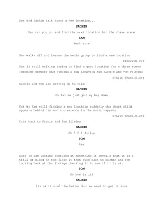 Sam and Sachin talk about a new location...
SACHIN
Sam can you go and find the next location for the chase scene
SAM
Yeah sure
Sam walks off and leaves the media group to find a new location
DISSOLVE TO:
Sam is still walking trying to find a good location for a chase scene
INTERCUT BETWEEN SAM FINDING A NEW LOCATION AND SACHIN AND TOM FILMING
STATIC TRANSITION:
Sachin and Tom are setting up to film
SACHIN
Ok let me just put my bag down
Cut to Sam still finding a new location suddenly the ghost child
appears behind him and a crescendo in the music happens
STATIC TRANSITION:
Cuts back to Sachin and Tom filming
SACHIN
Ok 3 2 1 Action
TOM
Rar
Cuts to Sam looking confused at something it reveals that it is a
trail of blood on the floor it then cuts back to Sachin and Tom
looking back at the footage checking it to see if it is ok.
TOM
So how is it?
SACHIN
Its ok it could be better but we need to get it done
 