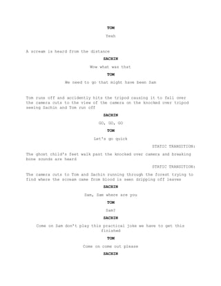 TOM
Yeah
A scream is heard from the distance
SACHIN
Wow what was that
TOM
We need to go that might have been Sam
Tom runs off and accidently hits the tripod causing it to fall over
the camera cuts to the view of the camera on the knocked over tripod
seeing Sachin and Tom run off
SACHIN
GO, GO, GO
TOM
Let's go quick
STATIC TRANSITION:
The ghost child's feet walk past the knocked over camera and breaking
bone sounds are heard
STATIC TRANSITION:
The camera cuts to Tom and Sachin running through the forest trying to
find where the scream came from blood is seen dripping off leaves
SACHIN
Sam, Sam where are you
TOM
Sam?
SACHIN
Come on Sam don’t play this practical joke we have to get this
finished
TOM
Come on come out please
SACHIN
 