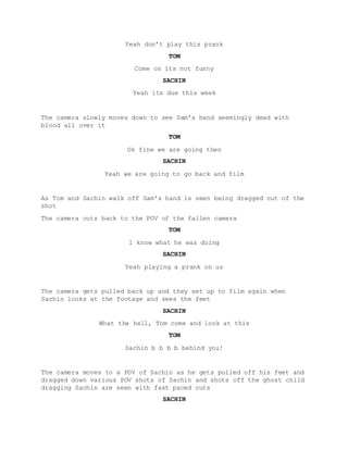 Yeah don’t play this prank
TOM
Come on its not funny
SACHIN
Yeah its due this week
The camera slowly moves down to see Sam's hand seemingly dead with
blood all over it
TOM
Ok fine we are going then
SACHIN
Yeah we are going to go back and film
As Tom and Sachin walk off Sam's hand is seen being dragged out of the
shot
The camera cuts back to the POV of the fallen camera
TOM
I know what he was doing
SACHIN
Yeah playing a prank on us
The camera gets pulled back up and they set up to film again when
Sachin looks at the footage and sees the feet
SACHIN
What the hell, Tom come and look at this
TOM
Sachin b b b b behind you!
The camera moves to a POV of Sachin as he gets pulled off his feet and
dragged down various POV shots of Sachin and shots off the ghost child
dragging Sachin are seen with fast paced cuts
SACHIN
 