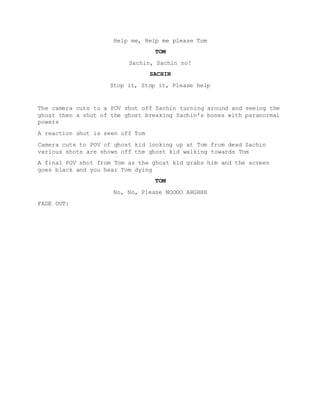 Help me, Help me please Tom
TOM
Sachin, Sachin no!
SACHIN
Stop it, Stop it, Please help
The camera cuts to a POV shot off Sachin turning around and seeing the
ghost then a shot of the ghost breaking Sachin's bones with paranormal
powers
A reaction shot is seen off Tom
Camera cuts to POV of ghost kid looking up at Tom from dead Sachin
various shots are shown off the ghost kid walking towards Tom
A final POV shot from Tom as the ghost kid grabs him and the screen
goes black and you hear Tom dying
TOM
No, No, Please NOOOO ARGHHH
FADE OUT:
 