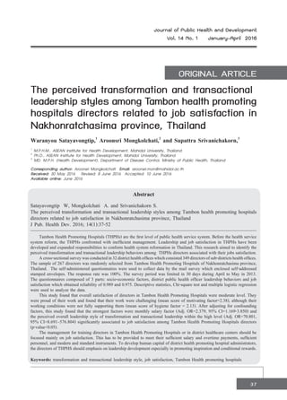 37
Journal of Public Health and Development
Vol. 14 No. 1 January-April 2016
ORIGINAL ARTICLE
The perceived transformation and transactional
leadership styles among Tambon health promoting
hospitals directors related to job satisfaction in
Nakhonratchasima province, Thailand
Waranyou Satayavongtip,1
Aroonsri Mongkolchati,2
and Supattra Srivanichakorn,3
1
M.P.H.M., ASEAN Institute for Health Development, Mahidol University, Thailand
2
Ph.D., ASEAN Institute for Health Development, Mahidol University, Thailand  
3
MD. M.P.H. (Health Development), Department of Disease Control, Ministry of Public Health, Thailand  
Corresponding author: Aroonsri Mongkolchati Email: aroonsri.mon@mahidol.ac.th
Received: 30 May 2016   Revised: 8 June 2016  Accepted: 10 June 2016
Available online: June 2016
Abstract
Satayavongtip W, Mongkolchati A. and Srivanichakorn S.
The perceived transformation and transactional leadership styles among Tambon health promoting hospitals
directors related to job satisfaction in Nakhonratchasima province, Thailand
J Pub. Health Dev. 2016; 14(1):37-52
	 Tambon Health Promoting Hospitals (THPHs) are the first level of public health service system. Before the health service
system reform, the THPHs confronted with inefficient management. Leadership and job satisfaction in THPHs have been
developed and expanded responsibilities to conform health system reformation in Thailand. This research aimed to identify the
perceived transformation and transactional leadership behaviors among THPHs directors associated with their jobs satisfaction.
	 Across-sectionalsurveywasconductedin32districthealthofficeswhichconsisted349directorsofsub-districtshealthoffices.
The sample of 267 directors was randomly selected from Tambon Health Promoting Hospitals of Nakhonratchasima province,
Thailand. The self-administered questionnaires were used to collect data by the mail survey which enclosed self-addressed
stamped envelopes. The response rate was 100%. The survey period was limited in 30 days during April to May in 2013.
The questionnaires composed of 3 parts: socio-economic factors, district public health officer leadership behaviors and job
satisfaction which obtained reliability of 0.989 and 0.975. Descriptive statistics, Chi-square test and multiple logistic regression
were used to analyze the data.
	 This study found that overall satisfaction of directors in Tambon Health Promoting Hospitals were moderate level. They
were proud of their work and found that their work were challenging (mean score of motivating factor=2.38), although their
working conditions were not fully supporting them (mean score of hygiene factor = 2.13). After adjusting for confounding
factors, this study found that the strongest factors were monthly salary factor (Adj. OR=2.379, 95% CI=1.169-3.850) and
the perceived overall leadership style of transformation and transactional leadership within the high level (Adj. OR=70.801,
95% CI=8.691–576.804) significantly associated to job satisfaction among Tambon Health Promoting Hospitals directors
(p-value<0.05).
	 The management for training directors in Tambon Health Promoting Hospitals or in district healthcare centers should be
focused mainly on job satisfaction. This has to be provided to meet their sufficient salary and overtime payments, sufficient
personnel, and modern and standard instruments. To develop human capital of district health promoting hospital administrators,
the directors of THPHS should emphasis on leadership development especially in promoting inspiration and conditional rewards.
Keywords: transformation and transactional leadership style, job satisfaction, Tambon Health promoting hospitals
 