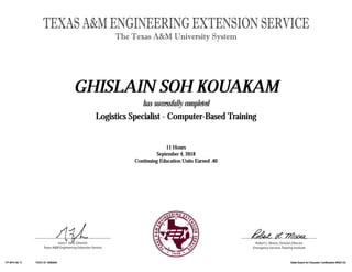 Gary F. Sera, Director
Texas A&M Engineering Extension Service
TEXAS A&M ENGINEERING EXTENSION SERVICE
The Texas A&M University System
Robert L. Moore, Division Director
Emergency Services Training Institute
GHISLAIN SOH KOUAKAMGHISLAIN SOH KOUAKAMGHISLAIN SOH KOUAKAMGHISLAIN SOH KOUAKAM
has successfully completed
Logistics Specialist - Computer-Based TrainingLogistics Specialist - Computer-Based TrainingLogistics Specialist - Computer-Based TrainingLogistics Specialist - Computer-Based Training
11 Hours11 Hours11 Hours11 Hours
September 4, 2018September 4, 2018September 4, 2018September 4, 2018
Continuing Education Units Earned .40Continuing Education Units Earned .40Continuing Education Units Earned .40Continuing Education Units Earned .40
FP 9P4130 11FP 9P4130 11FP 9P4130 11FP 9P4130 11 TEEX ID 1690846TEEX ID 1690846TEEX ID 1690846TEEX ID 1690846 State Board for Educator Certification #500132State Board for Educator Certification #500132State Board for Educator Certification #500132State Board for Educator Certification #500132
 