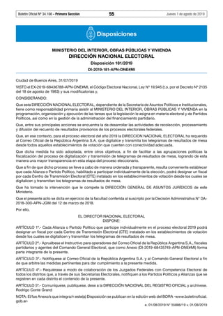 Boletín Oficial Nº 34.166 - Primera Sección	 55	 Jueves 1 de agosto de 2019
Disposiciones
MINISTERIO DEL INTERIOR, OBRAS PÚBLICAS Y VIVIENDA
DIRECCIÓN NACIONAL ELECTORAL
Disposición 181/2019
DI-2019-181-APN-DNE#MI
Ciudad de Buenos Aires, 31/07/2019
VISTO el EX-2019-68436788-APN-DNE#MI, el Código Electoral Nacional, Ley Nº 19.945 (t.o. por el Decreto Nº 2135
del 18 de agosto de 1983) y sus modificatorias y,
CONSIDERANDO:
Que esta DIRECCIÓN NACIONAL ELECTORAL, dependiente de la Secretaría de Asuntos Políticos e Institucionales,
tiene como responsabilidad primaria asistir al MINISTERIO DEL INTERIOR, OBRAS PÚBLICAS Y VIVIENDA en la
programación, organización y ejecución de las tareas que la legislación le asigna en materia electoral y de Partidos
Políticos, así como en la gestión de la administración del financiamiento partidario.
Que, entre sus principales acciones se encuentra la de desarrollar las actividades de recolección, procesamiento
y difusión del recuento de resultados provisorios de los procesos electorales federales.
Que, en ese contexto, para el proceso electoral del año 2019 la DIRECCION NACIONAL ELECTORAL ha requerido
al Correo Oficial de la República Argentina S.A. que digitalice y transmita los telegramas de resultados de mesa
desde todos aquellos establecimientos de votación que cuenten con conectividad adecuada.
Que dicha medida ha sido adoptada, entre otros objetivos, a fin de facilitar a las agrupaciones políticas la
fiscalización del proceso de digitalización y transmisión de telegramas de resultados de mesa, logrando de esta
manera una mayor transparencia en esta etapa del proceso eleccionario.
Que a fin de que dicho proceso se lleve a cabo de manera ordenada y transparente, resulta conveniente establecer
que cada Alianza o Partido Político, habilitado a participar individualmente de la elección, podrá designar un fiscal
por cada Centro de Transmisión Electoral (CTE) instalado en los establecimientos de votación desde los cuales se
digitalicen y transmitan los telegramas de resultados de mesa.
Que ha tomado la intervención que le compete la DIRECCIÓN GENERAL DE ASUNTOS JURÍDICOS de este
Ministerio.
Que el presente acto se dicta en ejercicio de la facultad conferida al suscripto por la Decisión Administrativa N° DA-
2018-300-APN-JGM del 12 de marzo de 2018.
Por ello,
EL DIRECTOR NACIONAL ELECTORAL
DISPONE:
ARTÍCULO 1º.- Cada Alianza o Partido Político que participe individualmente en el proceso electoral 2019 podrá
designar un fiscal por cada Centro de Transmisión Electoral (CTE) instalado en los establecimientos de votación
desde los cuales se digitalicen y transmitan los telegramas de resultados de mesa.
ARTÍCULO 2º.- Apruébese el Instructivo para operadores del Correo Oficial de la República Argentina S.A., fiscales
partidarios y agentes del Comando General Electoral, que como Anexo (DI-2019-68435749-APN-DNE#MI) forma
parte integrante de la presente.
ARTÍCULO 3º.- Notifíquese al Correo Oficial de la República Argentina S.A. y al Comando General Electoral a fin
de que arbitre las medidas pertinentes para dar cumplimiento a la presente medida.
ARTÍCULO 4º.- Requiérase a modo de colaboración de los Juzgados Federales con Competencia Electoral de
todos los distritos que, a través de sus Secretarías Electorales, notifiquen a los Partidos Políticos y Alianzas que se
registren en cada distrito el contenido de la presente.
ARTÍCULO 5º.- Comuníquese, publíquese, dese a la DIRECCIÓN NACIONAL DEL REGISTRO OFICIAL y archívese.
Rodrigo Conte Grand
NOTA: El/los Anexo/s que integra/n este(a) Disposición se publican en la edición web del BORA -www.boletinoficial.
gob.ar-
e. 01/08/2019 N° 55886/19 v. 01/08/2019
#I5781745I#
#F5781745F#
 