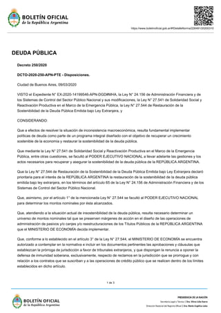 https://www.boletinoficial.gob.ar/#!DetalleNorma/226481/20200310
1 de 3
DEUDA PÚBLICA
Decreto 250/2020
DCTO-2020-250-APN-PTE - Disposiciones.
Ciudad de Buenos Aires, 09/03/2020
VISTO el Expediente N° EX-2020-14199546-APN-DGD#MHA, la Ley N° 24.156 de Administración Financiera y de
los Sistemas de Control del Sector Público Nacional y sus modificaciones, la Ley N° 27.541 de Solidaridad Social y
Reactivación Productiva en el Marco de la Emergencia Pública, la Ley N° 27.544 de Restauración de la
Sostenibilidad de la Deuda Pública Emitida bajo Ley Extranjera, y
CONSIDERANDO:
Que a efectos de resolver la situación de inconsistencia macroeconómica, resulta fundamental implementar
políticas de deuda como parte de un programa integral diseñado con el objetivo de recuperar un crecimiento
sostenible de la economía y restaurar la sostenibilidad de la deuda pública.
Que mediante la Ley N° 27.541 de Solidaridad Social y Reactivación Productiva en el Marco de la Emergencia
Pública, entre otras cuestiones, se facultó al PODER EJECUTIVO NACIONAL a llevar adelante las gestiones y los
actos necesarios para recuperar y asegurar la sostenibilidad de la deuda pública de la REPÚBLICA ARGENTINA.
Que la Ley N° 27.544 de Restauración de la Sostenibilidad de la Deuda Pública Emitida bajo Ley Extranjera declaró
prioritaria para el interés de la REPÚBLICA ARGENTINA la restauración de la sostenibilidad de la deuda pública
emitida bajo ley extranjera, en los términos del artículo 65 de la Ley N° 24.156 de Administración Financiera y de los
Sistemas de Control del Sector Público Nacional.
Que, asimismo, por el artículo 1° de la mencionada Ley N° 27.544 se facultó al PODER EJECUTIVO NACIONAL
para determinar los montos nominales por ésta alcanzados.
Que, atendiendo a la situación actual de insostenibilidad de la deuda pública, resulta necesario determinar un
universo de montos nominales tal que se preserven márgenes de acción en el diseño de las operaciones de
administración de pasivos y/o canjes y/o reestructuraciones de los Títulos Públicos de la REPÚBLICA ARGENTINA
que el MINISTERIO DE ECONOMÍA decida implementar.
Que, conforme a lo establecido en el artículo 3° de la Ley N° 27.544, el MINISTERIO DE ECONOMÍA se encuentra
autorizado a contemplar en la normativa e incluir en los documentos pertinentes las aprobaciones y cláusulas que
establezcan la prórroga de jurisdicción a favor de tribunales extranjeros, y que dispongan la renuncia a oponer la
defensa de inmunidad soberana, exclusivamente, respecto de reclamos en la jurisdicción que se prorrogue y con
relación a los contratos que se suscriban y a las operaciones de crédito público que se realicen dentro de los límites
establecidos en dicho artículo.
 